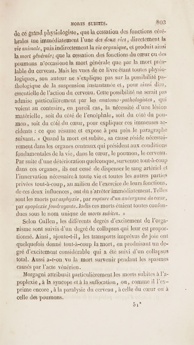 de cé grand physiologiste, que la cessation des fonctions céré- brales tue immédiatement l’une des deux vies, directement la vie animale, puis indirectement la vie organique, et produit ainsi la mort générale; que la cessation des fonctions du cœur cu des poumons n’occasione la mort générale que par la mort préa- lable du cerveau. Mais les vues de ce livre étant toutes physio- logiques, son auteur ne s'explique pas sur la possibilité pa thologique de la suspension instantanée et, pour ainsi dire, essentielle de l’action du cerveau. Cette possibilité ne serait pas admise particulièrement par les anatomo-pathologistes, qui voient au contraire, en pareil cas, la nécessité d’une lésion matérielle, soit du côté de l’encéphale, soit du côté du pou- mon, soit du côté du cœur, pour expliquer ces immenses ac- cidents : ce que résume et expose à peu près le paragraphe suivant. « Quand la mort est subite, sa cause réside nécessai- rement dans les organes centraux qui président aux conditions fondamentales de la vie, dans le cœur, le poumon, le cerveau. Par suite d’une détérioration quelconque, survenue tout-à-coup dans ces organes, ils ont cessé de dispenser le sang artériel et l'innervation nécessaire à toute vie et toutes les autres parties privées tout-à-coup, au milieu de l'exercice de leurs fonctions, de ces deux influences , ont dû s'arrêter immédiatement. Telles sont les morts parasphyxie, par rupture d'un anévrysme du cœur, par apoplexie foudroyante. Jadis ces morts étaient toutes con fon- dues sous le nom unique de morts subites. » Selon Cullen, les différents degrés d’excitement de l’orga- nisme sont suivis d’un degré de collapsus qui leur est propor- tionné. Ainsi, ajoute-t-il, les transports imprévus de joie ont quelquefois donné tout-à-coup la mort, en produisant un de- gré d’excitement considérable qui a été suivi d’un collapsus total. Aussi a-t-on vu la mort survenir pendant les spasmes causés par l’acte vénérien. Morgagni attribuait particulièrement les morts subites à l’a- poplexie , à la syncope et à la suffocation, ou, comme il l'ex prime encore , à la paralysie du cerveau , à celle du cœur ou à celle des poumons. 51”