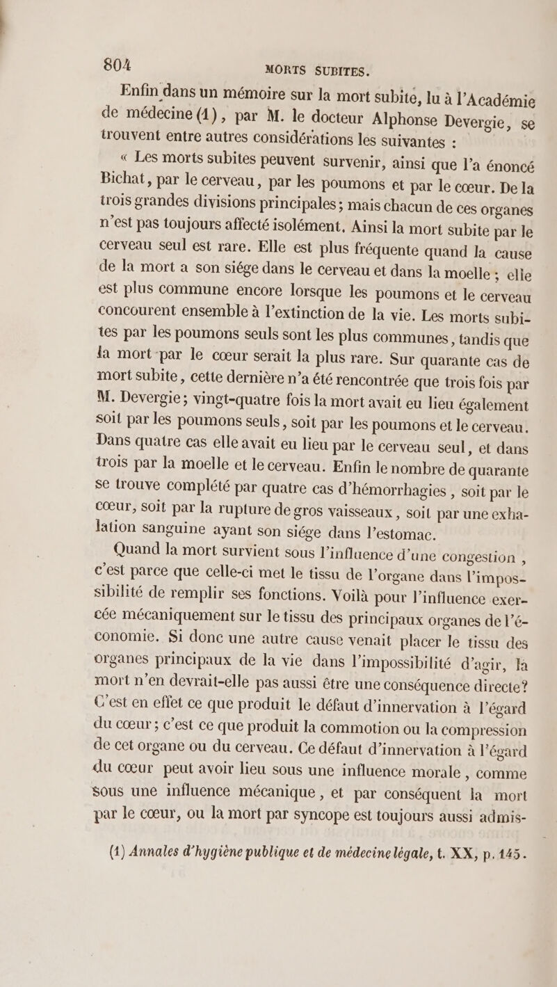 Enfin dans un mémoire sur la mort subite, lu à l’Académie de médecine (1), par M. le docteur Alphonse Devergie, se trouvent entre autres considérations les suivantes : « Les morts subites peuvent survenir, ainsi que l’a énoncé Bichat, par le cerveau, par les poumons et par le cœur. De la trois grandes divisions principales ; mais chacun de ces organes n’est pas toujours affecté isolément, Ainsi la mort subite par le cerveau seul est rare. Elle est plus fréquente quand la cause de la mort a son siége dans le cerveau et dans la moelle ; elle est plus commune encore lorsque les poumons et le cerveau concourent ensemble à l'extinction de la vie. Les morts subi- tes par les poumons seuls sont les plus communes , tandis que la mort-par le cœur serait la plus rare. Sur quarante cas de mort subite, cette dernière n’a été rencontrée que trois fois par M. Devergie; vingt-quatre fois la mort avait eu lieu également soit par les poumons seuls, soit par les poumons et le cerveau. Dans quatre cas elle avait eu lieu par le cerveau seul, et dans trois par la moelle et le cerveau. Enfin le nombre de quarante se trouve complété par quatre cas d'hémorrhagies , soit par le Cœur, Soit par la rupture de gros vaisseaux , soil par une exha- lation sanguine ayant son siége dans l’estomac. Quand Ia mort survient sous l'influence d’une congeslion , c'est parce que celle-ci met le tissu de l'organe dans l’impos- sibilité de remplir ses fonctions. Voilà pour l'influence exer- cée mécaniquement sur le tissu des principaux organes de l’é- conomie. Si donc une autre cause venait placer le tissu des organes principaux de la vie dans l'impossibilité d'agir, Ja mort n’en devrait-elle pas aussi être une conséquence directe? C'est en effet ce que produit le défaut d’innervation à l’égard du cœur ; c’est ce que produit la commotion ou la compression de cet organe ou du cerveau. Ce défaut d’innervation à l'égard du cœur peut avoir lieu sous une influence morale » comme sous une influence mécanique , et par conséquent la mort par le cœur, ou la mort par syncope est toujours aussi admis- (1) Annales d'hygiène publique et de médecine légale, t. XX, p.145.