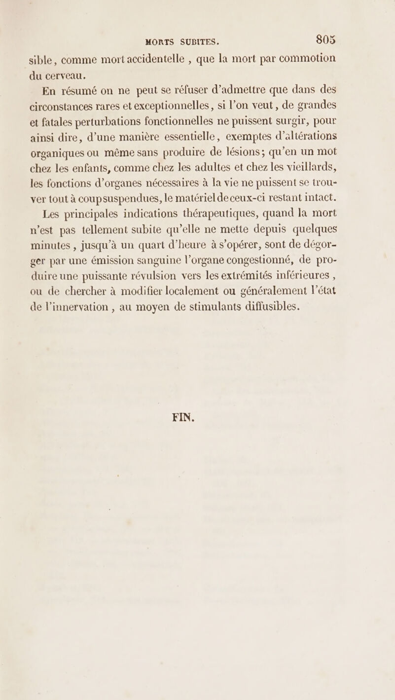 sible, comme mort accidentelle , que la mort par commotion du cerveau. En résumé on ne peut se réfuser d'admettre que dans des circonstances rares et exceptionnelles, si l’on veut, de grandes et fatales perturbations fonctionnelles ne puissent surgir, pour ainsi dire, d’une manière essentielle, exemptes d’aliérations organiques ou même sans produire de lésions; qu’en un mot chez les enfants, comme chez les adultes et chez les vieillards, les fonctions d’organes nécessaires à la vie ne puissent se trou- ver tout à coupsuspendues, le matériel de ceux-ci restant intact. Les principales indications thérapeutiques, quand la mort west pas tellement subite qu’elle ne mette depuis quelques minutes , jusqu'à un quart d'heure à s’opérer, sont de dégor- ger par une émission sanguine l’organe congestionné, de pro- duire une puissante révulsion vers les extrémités inférieures , ou de chercher à modifier localement ou généralement l’état de l’innervation , au moyen de stimulants diffusibles. FIN.
