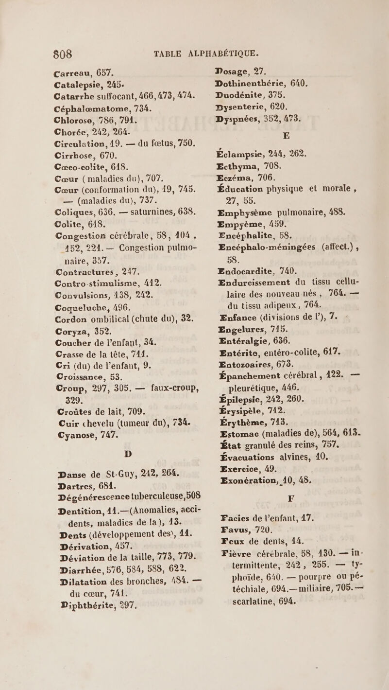 Carreau, 657. Catalepsie, 245. Catarrhe suffocant, 466,473, 474. Céphalæœmatome, 734. Chlorose, 786, 794. Chorée, 242, 264. Circulation, 19. — du fœtus, 750. Cirrhose, 670. Cæco-colite, 618. Cœur (maladies du), 707. Cœur (conformation du), 49, 745. — (maladies du), 737. Coliques, 636. — saturnines, 638. Colite, 618. Congestion cérébrale, 58, 404, 452, 221. — Congestion pulmo- naire, 357. Contractures, 247. Contro-stimulisme, 412. Convulsions, 138, 242. Coqueluche, 496. Cordon ombilical (chute du), 32. Coryza, 352. Coucher de l'enfant, 34. Crasse de la tête, 741. Cri (du) de l'enfant, 9. Croissance, 53. Croup, 297, 305. — faux-croup, 329. Croûtes de lait, 709. Cuir chevelu (tumeur du), 734. Cyanose, 747. D Danse de St-Guy, 242, 264. Dartres, 681. Dégénérescence tuberculeuse, 508 Dentition, 41.—(Anomalies, acci- dents, maladies de la), 43. Dents (développement des), 41. Dérivation, 497. Déviation de la taille, 773, 779. Diarrhée, 576, 584, 588, 622. Dilatation des bronches, 494. — du cœur, 741. Diphthérite, 297, Dosage, 27. Dothinenthérie, 640, Duodénite, 375. Dysenterie, 620. Dyspnées, 352, 473. E Éclampsie, 244, 262. Ecthyma, 708. Eczéma, 706. Éducation physique et morale, 27, 55. Emphysème pulmonaire, 488. Empyème, A59. Encéphalite, 58. Encéphalo-méningées (affect.) , 58. Endocardite, 740. Endurcissement du tissu cellu- laire des nouveau nés, 764. — du tissu adipeux, 764. Enfance (divisions de l’), 7. Engelures, 715. Entéralgie, 656. Entérite, entéro-colite, 617. Entozoaires, 673. Épanchement cérébral , 422. — pleurétique, 446. Épilepsie, 242, 260. Erysipèle, 742. Érythème, 743. ÆEstomac (maladies de), 564, 618. État granulé des reins, 757. Évacuations alvines, 40. Exercice, A9. Exonération, 40, 45, F Facies de l’enfant, 47. Favus, 720. Feux de dents, 44. Fiévre cérébrale, 58, 430. — in- termittente, 242, 255. — {y- phoïde, 640. — pourpre ou pé- téchiale, 694.— miliaire, 705.— scarlatine, 694.
