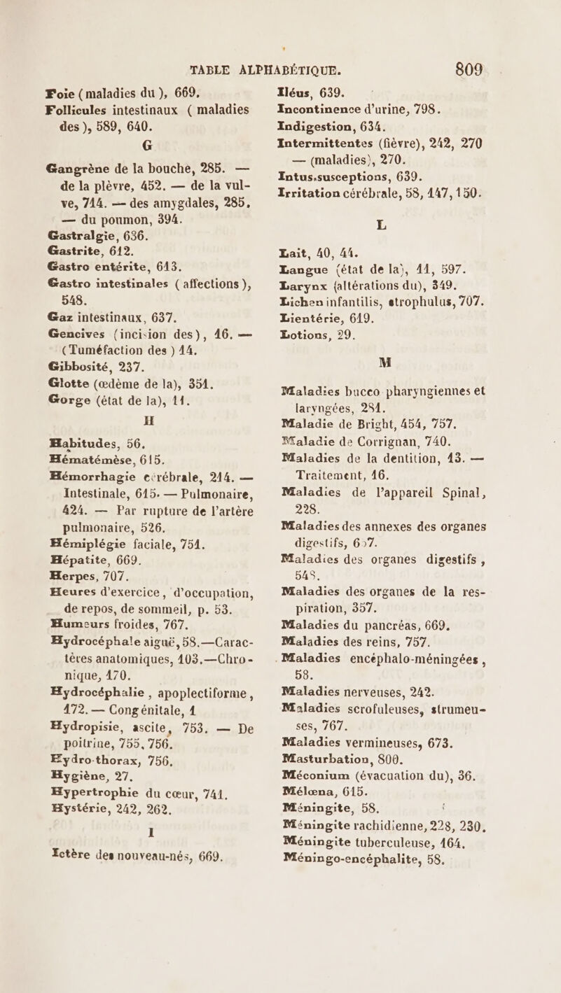 Foie (maladies du ), 669, Follicules intestinaux ( maladies des ), 589, 640. G Gangrène de la bouche, 285. — de la plèvre, 452. — de la vul- ve, 714. — des amygdales, 285, — du poumon, 394. Gastralgie, 636. Gastrite, 612. Gastro entérite, 643. Gastro intestinales ( affections ), 548. Gaz intestinaux, 637. Gencives (incision des), 46. — (Tuméfaction des ) 44. Gibbosité, 237. Glotte (æœdème de la), 354. Gorge (état de la), 11. H Habitudes, 56, Hématémèse, 615. Hémorrhagie cérébrale, 214. — Intestinale, 615. — Pulmonaire, 424. — Par rupture de l'artère pulmonaire, 526. Hémiplégie faciale, 754. Hépatite, 669. Herpes, 707. Heures d'exercice, d'occupation, de repos, de sommeil, p. 53. Humeurs froides, 767. Hydrocéphale aiguë, 58.—Carac- tèves anatomiques, 403.—Chro- nique, 470. Hydrocéphalie , apoplectiforme, 472.— Congénitale, 4 Hydropisie, ascile, 753. — De poitrine, 755,756. Eydro-thorax, 756, Hygiène, 27, Hypertrophie du cœur, 741. Hystérie, 242, 262, I Ectère des nouveau-nés, 669. 809 Iléus, 639. Incontinence d'urine, 798. Iodigestion, 634. Intermittentes (fièvre), 242, 270 — (maladies), 270. Intus.susceptions, 639. Erritation cérébrale, 58, 447, 150. L Lait, 40, 41. Langue fétat de la), 41, 597. Larynx {altérations du), 349. Licheninfantilis, strophulus, 707. Lientérie, 619. Lotions, 29. M Maladies bacco pharyngiennes et laryngées, 281. Maladie de Bright, 454, 757. Ffaladie de Corrignan, 740. Maladies de la dentition, 43. — Traitement, 46. Maladies de l’appareil Spinal, 228. Maladies des annexes des organes digestifs, 67. Maladies des organes digestifs , 54S. Maladies des organes de la res- piration, 357. Maladies du pancréas, 669. Maladies des reins, 757. 58. Maladies nerveuses, 242. Maladies scrofuleuses, strumeu- ses, 767. Maladies vermineuses, 673. Masturbation, 800. Méconium (évacualion du), 36. Mélæœna, 615. Méningite, 58, Méningite rachidienne, 228, 230. Méningite tuberculeuse, 164, Méningo-encéphalite, 58,