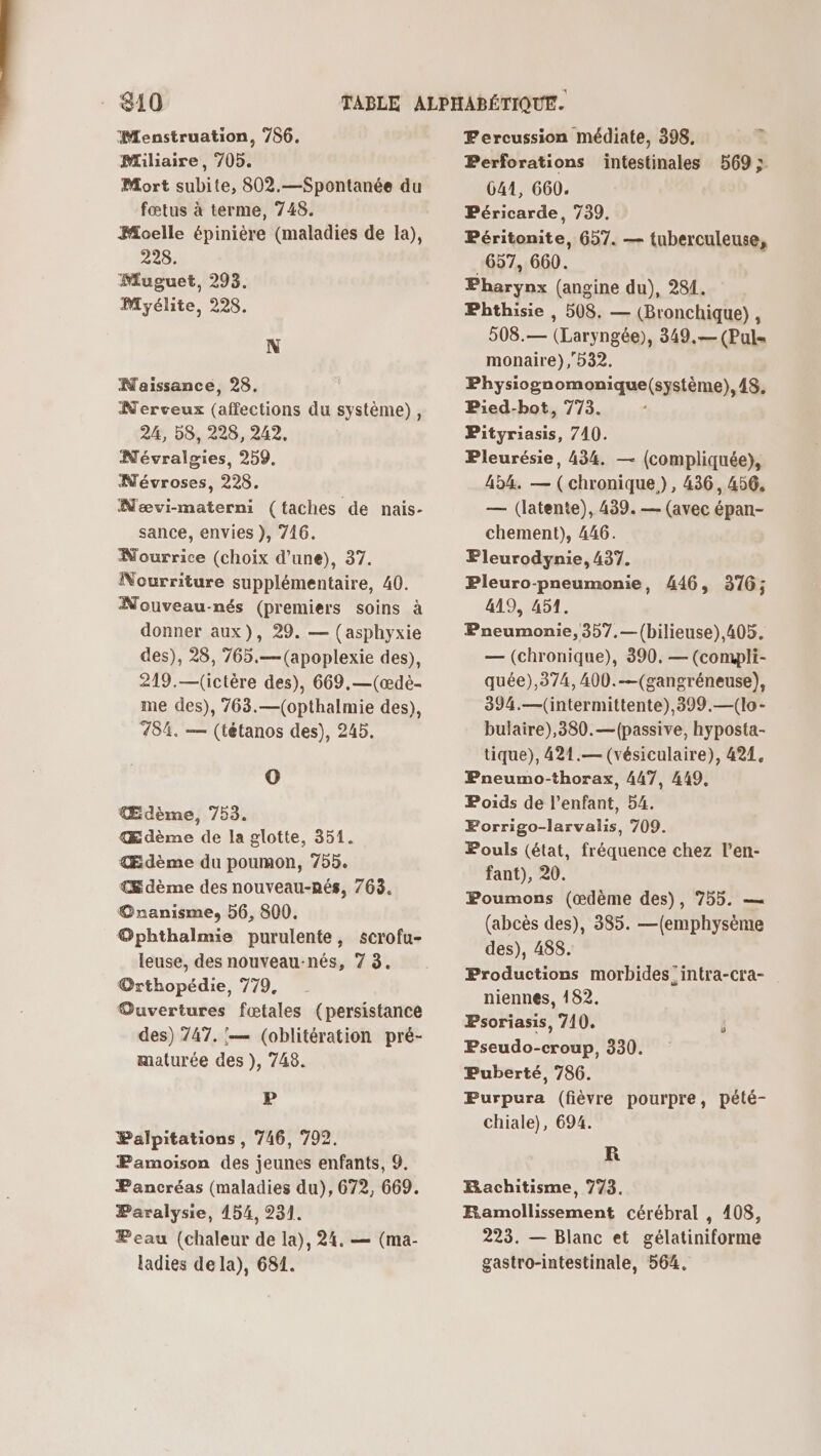 Menstruation, 786. Miliaire, 705. Mort subite, 802.—Spontanée du fœtus à terme, 748. Moelle épinière (maladies de la), 228. Muguet, 293. Myélite, 228. N Naissance, 28. Nerveux (affections du système), 24, 58, 228, 242. Névralgies, 259. Névroses, 228. Nævi-materni (taches de nais- sance, envies ), 746. Nourrice (choix d’une), 37. Nourriture supplémentaire, 40. Nouveau-nés (premiers soins à donner aux), 29. — (asphyxie des), 28, 765.—(apoplexie des), 219.—(ictère des), 669,—(æœdè- me des), 763.—(opthalmie des), 784. — (tétanos des), 245. O Œdème, 753. Œdème de la glotte, 351. Œdème du poumon, 755. € dème des nouveau-nés, 763. @nanisme, 56, 800. @phthalmie purulente, scrofu- leuse, des nouveau-nés, 7 3. Orthopédie, 779, Ouvertures fœtales (persistance des) 747. '— (oblitération pré- maturée des }), 748. P Palpitations , 746, 702. Pamoison des jeunes enfants, 9. Pancréas (maladies du), 672, 669. Paralysie, 454, 231. Peau (chaleur de la), 24. — (ma- ladies de la), 681. = Fercussion médiate, 398, Perforations intestinales 569; 641, 660. Péricarde, 739. Péritonite, 657. — tuberculeuse, 657, 660. Pharynx (angine du), 284. Phthisie , 508. — (Bronchique), 508.— (Laryngée), 349.— (Pul= monaire), 532. Physiogn omonique(système), 48. Pied-bot, 773. Pityriasis, 740. Pleurésie, 434, — (compliquée), 454. — (chronique), 436, 456, — (latente), 439. — (avec épan- chement), 446. Fleurodynie, 437. Pleuro-pneumonie, 419, 451. Pneumonie, 357,—{(bilieuse),405. — (chronique), 390, — (compli- quée),374, 400.—(gangréneuse), 394.—(intermittente),399.—(lo- bulaire),380.—(passive, hyposta- tique), 421.— (vésiculaire), 424, Pneumo-thorax, 447, 449, Poids de l'enfant, 54. Forrigo-larvalis, 709. Pouls (état, fréquence chez l’en- fant), 20. Poumons (æœdème des), 755. — (abcès des), 385. —(emphysème des), 488. Productions morbides:intra-cra- niennes, 182. Psoriasis, 710. Pseudo-croup, 330. Puberté, 786. Purpura (fièvre pourpre, pété- chiale), 694. 446, 316; KR HRachitisme, 773. ÆRamollissement cérébral , 408, 223. — Blanc et gélatiniforme gastro-intestinale, 564.