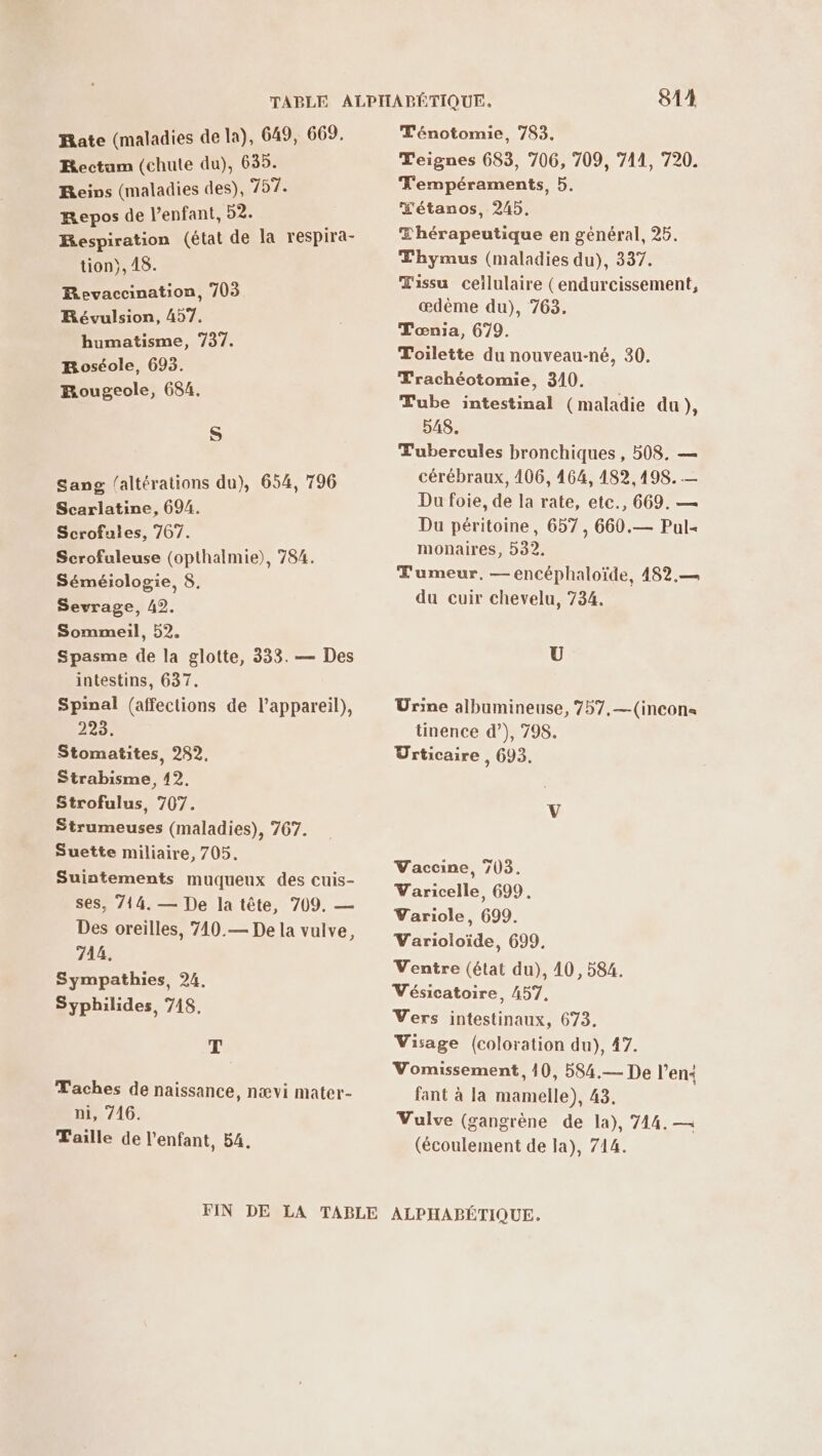 Rate (maladies de la), 649, 669. Rectum (chute du), 635. Reins (maladies des), 757. Repos de l'enfant, 52. Respiration (état de la respira- tion}, 48. Revaccination, 703 Révulsion, 457. humatisme, 737. Boséole, 693. Rougeole, 684. S Sang /altérations du), 654, 796 Scarlatine, 694. Scrofuies, 767. Scrofuleuse (opthalmie), 784. Séméiologie, 8, Sevrage, A2. Sommeil, 52. Spasme de la glotte, 333. — Des intestins, 637. Spinal (affections de l'appareil), 223. Stomatites, 282, Strabisme, 12. Strofulus, 707. Strumeuses (maladies), 767. Suette miliaire, 705. Suintements muqueux des cuis- ses, 714. — De la tête, 709. — Des oreilles, 710.— De la vulve, 714. Sympathies, 24. Syphilides, 748, T Taches de naissance, nævi mater- ni, 746. Taille de l'enfant, 54. T'énotomie, 783. Teignes 683, 706, 709, 741, 720. T'empéraments, 5. X'étanos, 245. Thérapeutique en général, 26. Thymus (maladies du), 337. Œissu cellulaire (endurcissement, ædème du), 763. Tœnia, 679. Toilette du nouveau-né, 30. Trachéotomie, 310. Tube intestinal (maladie du), 548. Tubercules bronchiques , 508. — cérébraux, 106, 464, 182,498. — Du foie, de la rate, etc., 669. — Du péritoine, 657, 660.— Pul« monaires, 32. Tumeur, — encéphaloïde, 482.— du cuir chevelu, 734. U Urine albumineuse, 757,—(incon« tinence d’), 798. Urticaire , 693, Vaccine, 703. Varicelle, 699. Yariole, 699. Varioloïde, 699, Ventre (état du), 40, 584. Vésicatoire, 457, Vers intestinaux, 673. Visage (coloration du), 47. Vomissement, 10, 584.— De l’en< fant à la mamelle), 43, Vulve (gangrène de la), 744. — (écoulement de la), 714.