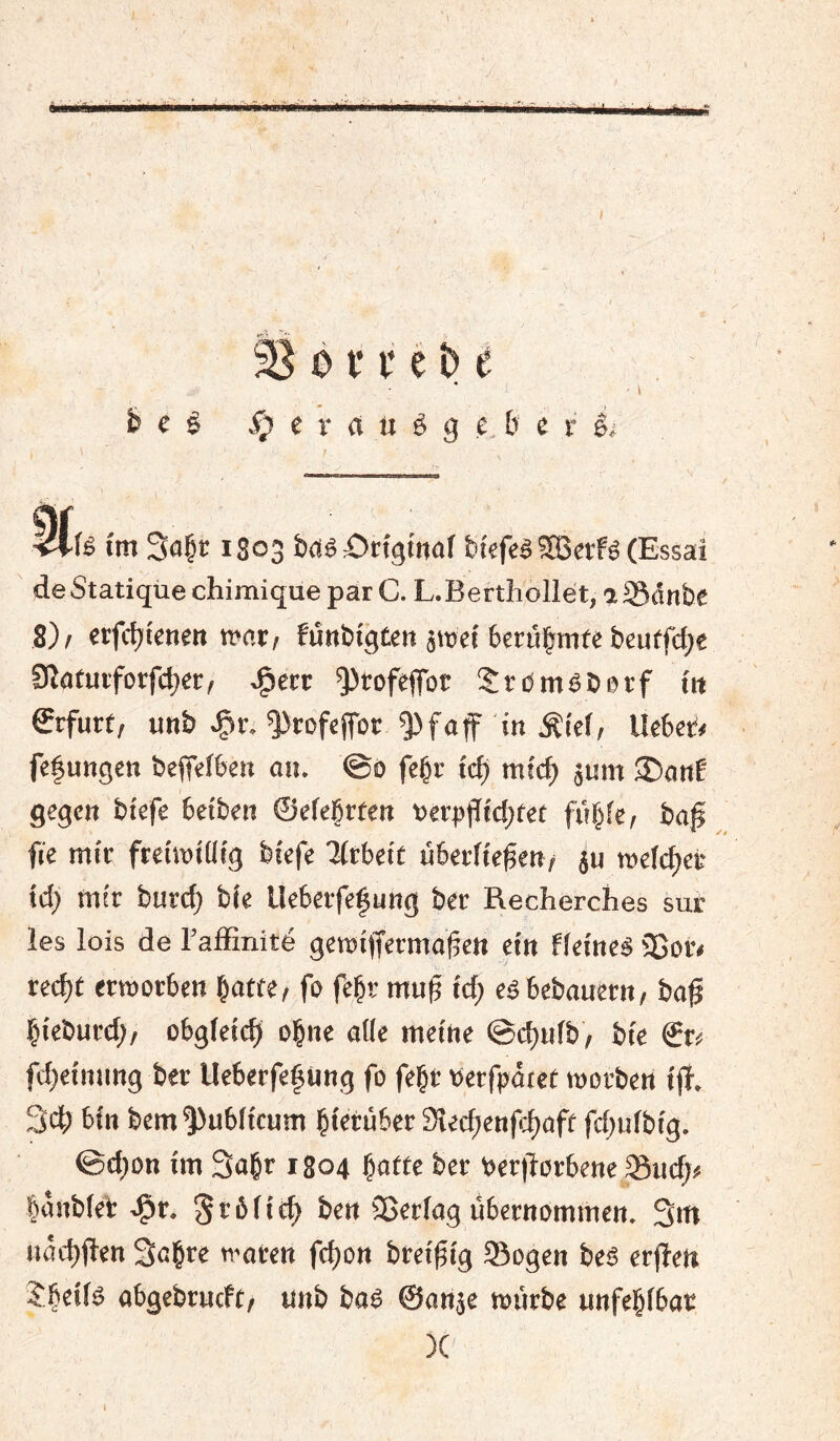 0 f i* ê ^ e « e ê ^ e r rt U ê g e b e r êi 4l l'm So^r 1803 brtê £)tfgmaf biefeâ SBetfê (Essai de Statique chimique par C. L. Berthollet, a Sdn&e 8)/ etjcbtenêit m.ti funbtgteit âtüct bcrûbmf« beutfd;e Sîatuiforfcbêr, ^ecc ^^tofept SrdmêDerf ttt €rfurf, unb ^r. ^rofcjfor ^faf in Âicf, Ucbci'# fefungcn beffefben on. ©0 fe^r t'cb micb jum 35anf gegen btefe betben ©cfeÇrfen »erplïtd^ret fiibk, bof fie mir ftciroiüig biefe Arbeit überfielen/ äu roelcbet td; mtr burc^ bie Ueberfefung ber Recherches sué les lois de l’affinité get»iffermû|5en ein fleincä 3ßor< rec^t erroorben botte/ fo fe^r mu§ id) eêbebouérn/ boß bieburd)/ obgleich obnc ofle meine ©c^ufb/ bie ©r^ fd;cimmg ber Ueberfefüng fo febr tjerfpdtet morben ijî. 3d; bin bem^ubficum bierùbcr 3îed)enfcbaft fd^ufbig. ©d;on im Sobr 1804 botte ber t>ertl'orbene 58ud;# bônbfeb .Çr. ^tbfitb ben ÎBerfog übernommen. 3m nâcbjîen 3obre ti'oren fc^on brei^ig Sogen beê erfîett îbttfë obgebrncft/ unb boê ©onje tourbe unfehlbar )C