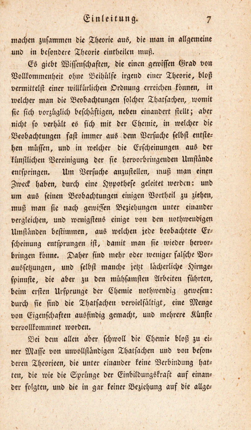 nta4en jufammen hk Xl^corie auö, bic man in aUgcmcine nnb in befouöerc £()eoric cintbcilen muß. (Jö giebt 555iflenfcbaften, bie einen gemiflen 0rab t^on 53olIfommenbeit ohne S3eibiilfc irgenb einer ^beorle, bloß nermilteljî einer millfiirlicben £)rbn«ng erreid^en fbnnen, in meld)er man bie S3eobacbtungen folcl)er ftc fid) oor^figlid; befd)aft{gcn, neben einanbert fîellt; aber nid)t fo berbalt eë fi'c^ mit ber (^b^tnie, in meld)er bie S5eobacbtungett fafï immer aüê bem ^erfuebe felbjî entße^ ben mitjfen, unb in meld;cr bie ^rfebeinungen auö ber 'fim(ilid;ett Bereinigung ber fte bß»‘i>orbringenben Umjtanbe entfpringen* Um Berfuebe an^ußellen, muß man einen 3mecf b<^î>en, bureb eine 5?bpotbefc geleitet merben: unb um auö feinen Beobad;tungen einigen Bortbeil ju sieben, muß man fie nad; gemiifen Besiebungen unter einanber nergleid)en, unb menigßenö einige bon ben notbmeuMgen Umßanben beßimmen, auè melcben jebe beobad)tete fd)einung entfprungen iß, bamit man fte mieber bringen fonne» X^aber ßnb mehr ober meniger falfd;e Bors auèfe^ungen, unb fclbß mandée je^t iM^crlid^e S^irnges fpinnße, bie aber ju ben mubfamßen 5lrbciten führten, beim erßen Urfprunge ber ^b^mie notbmenbig gemefen: bur^ fte fttib bie Xb«tfad;en beroielfaltigt, eine Bîenge bon ^igenfd^aften auößnbig gemad;t, unb mehrere Äunße berbolllommnet morbem ' Bei bem allen aber fd)tboll bie ^b^mie bloß ju eis ner BîaflTe bon uubollßanbigen ^^^on befon« bereit Xb^orieen, bie unter einanber feine Berbinbung haf- ten, bie tbie bie Sprunge ber ^inbilbungêfraft auf einans ber folgten, unb bie in gar feiner Besiebung auf bie allges