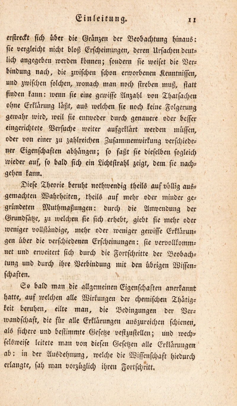 ©infeirung* erfîrecft fid) über bic ©ranjen ber S3eDbad;tutTg l^mauô: fie t?erglcid)t ntd)t bloß (^rfd^emungen^ beren Urfad)en beuU lîd; angegeben tnerben fbnnen; fonbern fie it)elfet bi'c binbnng nad;, bie jwifeben fd;on entjorbenen ^enntniflen, nnb 3n?{fd)en folcben, inonad; man nod> (ïreben muß, fîatt fnben fann: menn fie eine gemiße ^In^abl mx ^batfad^en obne ^'rHarung laßt, auê melcben fie nod) feine goîgerung gemabr mirb, meil fie entmeber burd) genauere ober bejfer eingerid;tete 53erfud)e meiter aufgeHart merben maßen, ober oon einer ju ^abïreidien Jufammenmirfung t>erfd)iebe5 ner (J-igenfd^aften abbangen; fo faßt fie biefelben fogleic() mieber auf, fo balb ficb ein !^{dbtßrabl s^igt, bem fie nad;= geben fanm X)icfe ^b^orie beruht notbivenbig tbedê auf obdtg auêr gemad;ten SBabrbeiten, ib^dê auf mebr ober miuber ge- grûnbeten fOtutbmaßungen : burd) bie Slmoenbung ber ©runbfai^e, ^u meïd^en fie ficb erbebt, giebt fie mebr ober meniger oolißanbige, mebr ober meniger gemifie ^'rftaruns gen über bie t>erfd)iebenen (^rfd)einungen : fie ueroolïfomm^ net unb enoeirert fid) burd) bie gortfebritte ber S3eobacb- tung unb burd) ibre SSerbinbung mit ben übrigen 2Biß*en^ fd)aftem ^0 baïb man bie alîgemeinen ©genfebaften anerfannt batte, auf mekben aUc Sirfungen ber cbemifd^n Xba% feit beruhen, eilte man, bie ^ebingungen ber 53er^ manbfd)aft, bie für ade €*rflarungen auö5ureid)en fd)icnen, a(ö fiebere unb beßimmte ©efei^e oeß^ußeüen; linb md)s felameife leitete man ^>o^ biefen ©efe^en aik ©rfiaruugett ab; in ber 2iu^bebnung, meïd)e bie ^ißenfd)aft bkburd) erlangte, fab man bor^uglid) ihren gortfd)ritt.