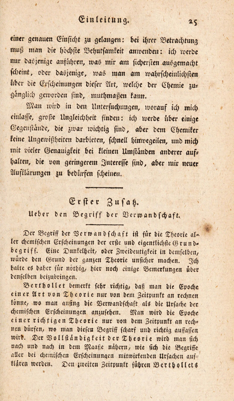 €in(ei(ttng. I H einer genauen ^infîd^t gelangen: ki U)rer ^eh‘ac^)tung mup man tie ln>d)jte ^eljutfamfcit anmenben: id) njerbe nur baéicnige anful^ren, maô mir am fic^erften auêgemac^)t fdîcint, ober ba^jenige, maè man am maOrfdKiulic^fïen fiber bic (Jifd^einungcn biefer ^Ivt, meld;c ber ^‘[)emie jur ganglid; gemorbcii fî'nb, mutl)magcn fanm ïücait wirb in ben Untcrfud)ungen, morauf id) mid^ cinrajje, groj^c Ungleid;i)eit finben: id) merbe über einige ©egenftanbe, bie ^war wid)tig ftnb, aber bem ^bemifer feine UngemiÇbeitcn barbicten, fd)nell binmegciïen, unb micb mit oieler ©enauigfeit bei Heinen Umfïânben anbercr auf? baiten, bie bon geringerem Snterejfe finb, aber mir neuer ^iufflarungen $u bebmfen fd)eineu. grfîergufa^* Ueber ben begriff ber Serujanbfebaft Scr S5câtiff ber Berman bfd)aft fur bie ^beorie 1er ebemtfeben ©rfebeinungen ber erjîe unb eigentlidgîe @ r u n b- begriff. (Sine Dunfelbeit/ ober ^n^eibeutigfeit in bemfelbeu/ ivûrbe ben ©runb ber gansen Xbeorie unfjd)er ntacben. ^d) batte eô baber fur notbig/ hier nod) einige ^emerfungen über benfeïben beijubringen. 5ôertboUet bemerft febr rid)tig/ ba§ man bie gpoebe einer 2trt oon Sbeorie nur oon bem Beitpunft an recbnen îbnne/ tro man anjtng bie SSertranbfcbaft al^ bie Urfad)e ber ^emifeben (Srfebeinungen anjufeben. SDÎan toirb bie (Spoebe einer rid)tigen îtb^orie nur oon bem Seitpunft an red)=? nen bürfen/ tro man biefen S5cgriff febarf unb richtig auifaffen; wirb. ^Der SSoHüünbigfeit ber Xbtorie wirb man ficb nad) unb nacb in bem ^iaafe ndbern/ wie tecb bie S3egriife aUer bei d)emifcbcn ©rfebeinnngen mitwirfenben Urfad)en auf^ fidren werben, 2)eu »weiten Scitpuuft führen ^ertboUet^