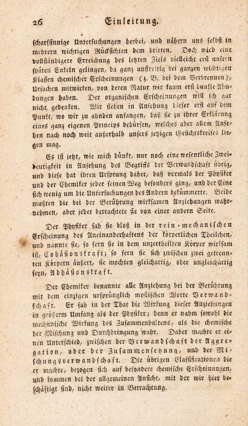 (Sittfeitung. 16 fdirttflïnttt^e Untevfud)unocn ^crbci/ unb nafjctn im^ feîbft in mc^rcrtt n)id)tiôen Sfiücî'lîdîten bcm brilten. X)od) mct> eine VoUllrtnbîôete (£treid)ung bcé festen \)ieîleid)t ix\ï unfcvtt fprtten (gnfeln gelingen/ ta gan§ untlreitig bei ganzen unebtigen ^laiTeu cl)cinifd)et ^rfebeinungen (j. 35. bei tem Serbrennen)/ Urfad)en niittt5icfen/ üon teren Plaint mx faum enl tnntle %hn^ tungen hahm. Det otganifeben ®rfd)cinungcn njta id) gac jnd)t getenfen. 3Biv lieben in $tn(ebiing tiefee erjl auf tem ^unft/ m n)ir ju abnten anfangen/ ta§ fte ju ibïer (grfiavung eineô ganj eigenen ^rtneipö betupfen/ trelcbe'j aber allem Sinfe^ Un nach noch tteit au^ecbalb unfern jebigen ©eficbtöfteife? lic^ ^en mag. (£é ill \tU/ tnnft/ nur nod) einenjefcntIid)eB'^ei* ècutigfeit in 5lnfebung teé SSegriffö ter aicrmantfcbaft übrig, unt tiefe bat ihren Urfprung tabcc, ta§ pcrmar^ ter ^bpfifer nnt tcr (^bemifer jeter feinen S?eg befonteré ging, unt ter ©ine ficb menig um tie Unterfuebungen te^ Sintern befummerte. S3eite uiugten tie bei ter 35erùbrung mirffamen SInsiebungen mabt^ »cbmett/ abet jeter betrachtete Pon einer autern 0eite. ^er tu ter r e i tt * m e cb a n i f cb e tt I ©rfebeinung te^ Slncinanterbaften^ ter 'forperücben ^^beilcben, unt nannte jic/ fo fern fte in tem un^ertbeilten Körper mirffam if/ ©pbafiPtt'5'fï^<^fi^» lid) smifdjen jmei getrennt' ten Körpern dubert, lie m,od)ten gleicbartig, otec ungleicbàrtig fepn, Sttbaftonptraft. ©er ©bemifer benannte aße SInjiebung bei tcr 35erübruttg mit tem einitgeu urfprunglicb mpfifeben 'ü^orte 58ermant^ fd)aft. ©r fab in ter Xbat tie iöirfung tiefer Slniiebangcu 'in gvbferm Umfang aU ter 5îJbi)tifcr; tenu er nahm fomobl tie med)anifcbe 5]^irfung tc$ 3ufamm.enbalten$’/ al^ tie ebemifebe ter 9)lifd)ung unt ©urebtringung mabr. ©aber machte er ei^* nen Unterfdjiet/ jmifdjen ter 58ertpantfd)af't ter SIggres gatiou/ oter ter Bufammenfebung, unt ter 5Üti* febungfPermantfebaft. ©ie übrigen ©lafnficationen tie er mgebte/ bcîogen ftd) auf befpntere ebemifebe ©rfebeinungen, unt fommen bei ter aßgemeinen SInßcbt/ mit ter mir biet be* fcbdfti^t ftnt/ nicht meiter in 35etrad)tung.