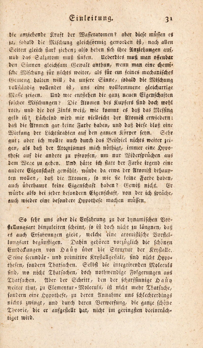 t tfc nn^tclicnfce ^raft kr 5Saffcratomcn ? aUt tiefe muiTen t$ ja, fobalt tic a}UfcI)uncj öleid)formig gewotten i|l/ nad) «Uen ßeiten glcid) fiatf Rieten; alfo kben ltd) ike 9ittjic()U«gen fiuf/ uut (ga^atem mu§ iinfetL Uc&crticö muf man onentöc ten ©innen ai^id)fam ©ciraît anttun/ tvenn man eine (^cmi=* fdu' 931ifd;ung für iud)t^ ircitcr/ aB für em feinet mectanifete^ ©cmcn{^ trtltctt ta unfere ©inttC/ fabaït tie iÜZifd)un^ t'öllüiintia voUentet ttl:/ uné eine roüfommene ^teictartige fôîak jeiticn. Unt îdîc entfielen tie ganj neuen ^i^enfetaftert fufd}er 9}?ifd)«naen ? Die Sitomen tci? ^upferö tint tod) «joti votb; unt tie te5 wie fommt eö ta^ tai? 9}?cf|]n^ gefb £^ad)e(nt rairt mir t)ieUei<^t ter ermietern: ta^ tie Sftomen aar feine g-arbe tabeii/ unt ta§ tiefe blo^ eine SP.icfuna ter £id)tûrab(en auf ten gan^n ^^brper fct)n. ©ebr aut; aber td) moHtc auch turd) ta^ 23eifpicl nichts weiter jei- aen/ alö ta^ tcr Sito^ui^muö mid) notbifit/ immer eine tbefe auf tie untere ju pfropfen/ um nur Söiterfpructen aus' tem 9Scae ju aeben. Hnt td) ftatt tcr ^axht iraent eine untere Siöenfcbaft ôcirâbit/ wurte tu etwa ter 2îtomiil bebaup*' ten moBeu/ tafi tic 2îtomctt/ fo wie ftc feine §orbc bnben/ aud) uberbaupt feine (Siaeufebuft buben? ©emif nidjt. ©r wurtc aifo bei fetcr befontern (£tacnfd)aft/ ton ter icb fprudyc/ uueb wietcr eine befontevc ^ppotbefe machen muffen, ©0 febr uné aber tie ©rfabruna ju ter tpnamifeben Wt- ffeHunuéart binjufeiten febeint/ fo iff tod) niebt ju iduaneny ta§ Xi auch ©tfabrunacn giebt/ weld)e eine atomiilifdjc 3>orttef^ lunge'art beauniliuen. Dabin geboren vovjngficb tie febonen ©ntteefunuen non .Oatip über tie ©tnutur tcr ^rpifade,. ©eine fecuntdr=- unt primitire ^rpifaKaeilait/ ffnt nicht ^ppOi« tbefen/ fontern Dbatfacbcu, ©cfbff tie integrirenten 9D?o(eculiJ Unt/ m vdci'jt ^butfacbcH/ tod) notbiventige gofgerungen an^ S^butfaden. Stber ter ©d)ritt/ ten ter fcbavfjtnnige ipaiti) weiter tbut/ îu Sfementar^ iDtofccufö/ itf nicht mehr ^batfad)e/ fontevn eine jç-ppotbefc/ ju tereu 5lnnabme uné fd}fechtcrting» nidît^ swingt/ unt tureb teren ^krmerfung/ tie gan;e fd)öne Dbcorie/ tie er aufgeffelft tut/ nicht im gevingften beeintrdd)- tiget Wirt,