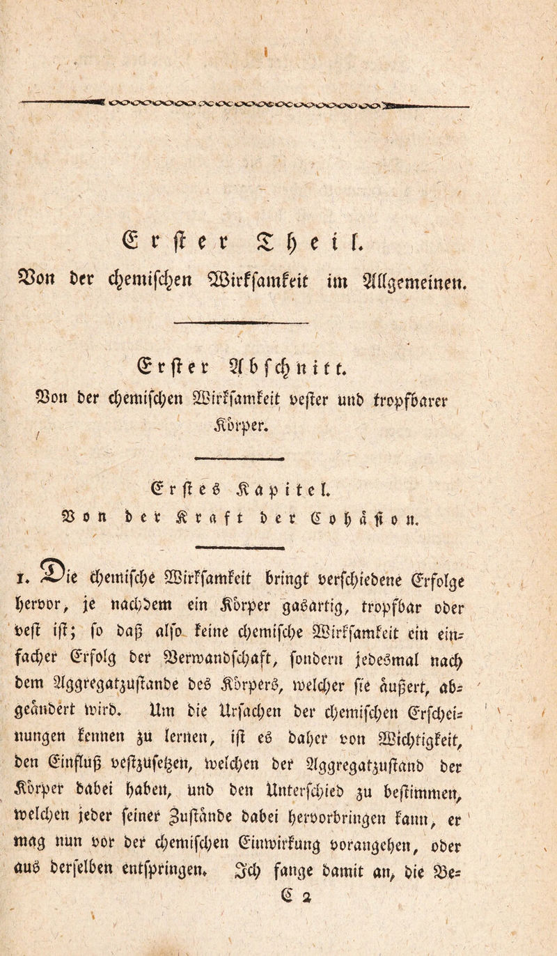 1 €rjîeï Z ï) e i î. SSoit &er c^emifd^en îBirffamfdt im SJagemeinen, (£ ï fî e r 2f & f h 111. 5}on ber c^)emifc{;en S^irffamlPeft i>e(îer unb tropfbarer Körper. êrfîcè ^àpiteL SSort ber Äraft ber ^obafîon. I* À)u et;eirîi'fd[;è S33ir!famFeit bringt î?erfcbiebené (Erfolge beroor, jé nad}bem ein Körper gasartig, tropfbar ober ‘beft ifï; fo baj3 aifo feine d;emifd)e äöirffamfeit ein ein^- fad;er ^nfoig ber ^erioanbfd;aft, fonbcni jebe^mal nach bem aiggregat^üffanbe beè ^brperb, meld;er fic aupert, ab^ ^ geanbêrt un’rb. Um bie Urfad;en ber d)emifd;en ^rfd^ei- nungen Fennen ju ïenten, ijf eê baber oon ®id;rigFeit, ben dmtfruj^ oefF^ufelen, h?eid)en ber 3lggregatan|Fanb ber ^brpet babei bdbett, unb ben Unterfd)leb 5u bejîimmen, n)eld;ert jeber feiner 3u|lanbe babei b^roorbringen Fmm^ er ' mag nun oor ber d;ertnfd;en ^inmirfung oorangeben, ober ûuë berfelben entfpringem 3d; fange bamit bie ä3e= ^ 2 I