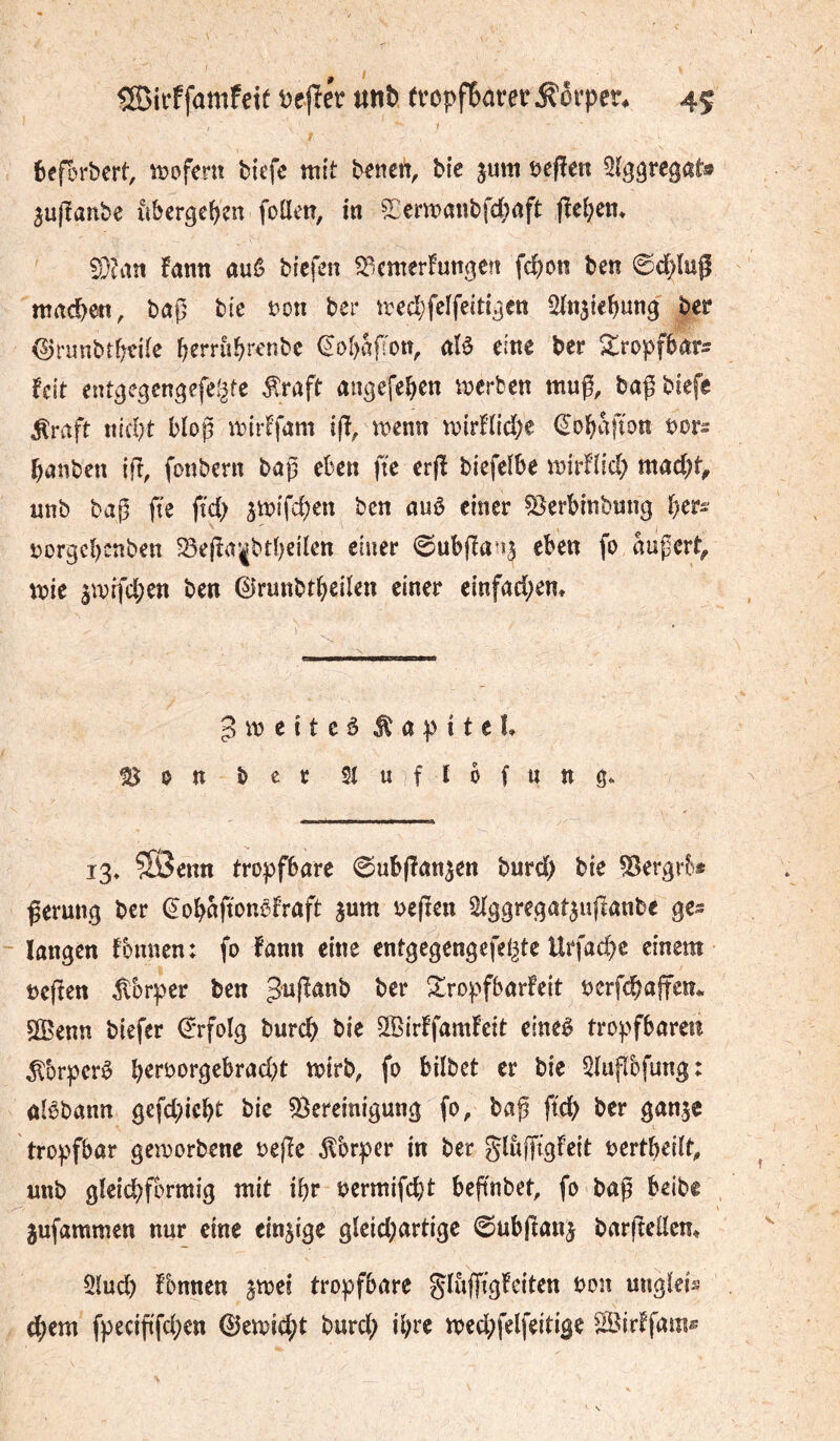 èeforbert, n?ofem bicfc mit ^enett. Me jum tjefîen Sïggregat» aujîatibe ûbergeî^en foüetî, in 2:ermanbfd;ûft fîe^em S}?an fann auê Mcfen ^emerl^unoeîî fc&on ben ©d)lup machen, baß btc t)on ber med;felfect{^en ber <5jnmbr^^dte f^errù^renbc €ol)aßott, aïè eine ber ^ropfbar^ fcit entcje^enc^efegte ^raft angefe^en merbcn muß, baßbiefe ^rvift nid)t bloß mirlfam iß, menu mirHidK ^obafîon bors banben iß, foubern baß eben fie erß biefelbe mirflid) mad)t^ unb baß fie fid> jmifeben ben auô einer ^erbinbung ber^ i:)orgcbcnben ^eßa*|btbeilcn einer ©ubßan^ eben fo äußert^ mie ^mifeben ben ©runbtbeilen einer einfad;em pmetteä Kapitel ^on bee Siuflofung« 13» ®enn tropfbare ©ubßan^en burd) bie ^ergr&* ßerung ber ^obaßonöfraft jum beften Slggregat^ußanbe ge^ langen foimen: fo famt eine entgcgengefel^tc Urfaebe einem üeßen ^Ibrper ben 3'^ßanb ber Sropfbarfeit bcrfcbaffcn^ SÖBenn biefer €*rfoIg bureb bie SlBirffamfeit eineè tropfbaren ^brperê ^ ^*^bet er bie ^lußbfung: aBbann gefd;icbt bie Sereinigung fo, baß fid) ber ganje tropfbar geworbene Deße ^brper in ber glujftgfeit bertbeilt, uub gleichförmig mit ißr bermifdjt beßnbet, fo baß beibe jufammen nur eine einzige gleid;artige 0ubßau^ barßellem 5lud) fbnnen ^mei tropfbare glußtg!eiten bon uiigleis (bem fpeeißfeben ©emid;t burd; ihre mecbfelfeitige ^^irffam®