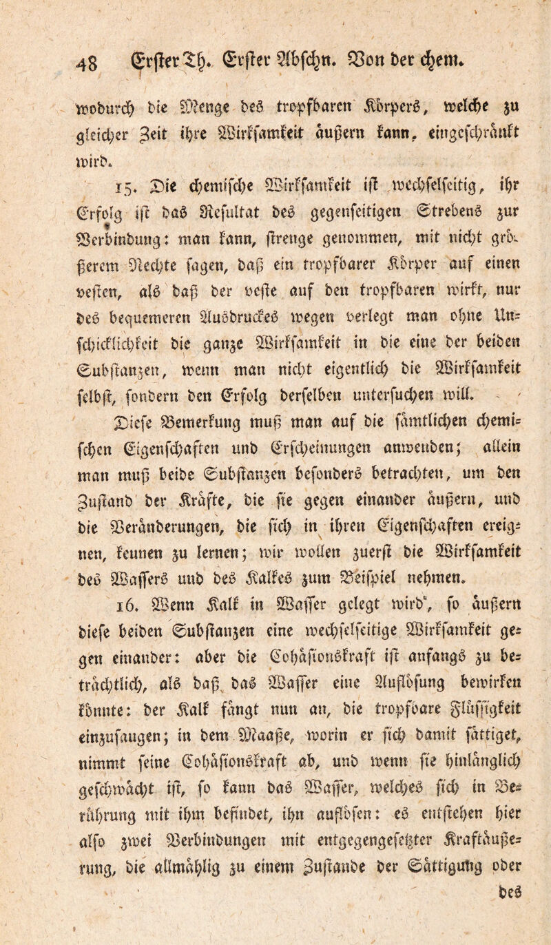 tt?oburd) bîc 9}?enge be^ trj>|.>ffcarctt it)dée ju 9leicl;er $nt i^rc ^^ivffamfeil: äußern fann, eingcfd;ranft uoirb* 15* ^le d)emîfcî)c 3Blr^famf'eit ijî ,ivcd)feIfciHg, i()r (^'rfolg ifî baô Sîefultat beê gegenfeitigen €)trebenê jur ÎSerbinbung: tnan fann, fîrenge genommen, mit nic^t grK ßerem 5led;te fagen, bap ein tropfbarer Körper auf einen t)eften, alö baß ber oeße auf ben tropfbaren mirft, nur beè bequemeren Stuobruifeè megen oerlcgt man o^ne Un= fd)td1ici)teit bic gange ?H>irf'fam!e{t in bie eine ber beiben ^ubftangeu, menn man nid}t eigentlid) bie SSirtfamfeit felbft, fonbern ben (Erfolg berfelben unterfud)en mid, X)iefe ^emerfung muß man auf bic famtUd)en d^emi^ (c|)cn €igenfd)aften unb (£'rfd;einungen anmenben; allein man muß beibe 0ubßangen befonberê betrad)ten, um ben ^ußanb ber Kräfte, bic ftc gegen einanber äußern^ unb bie ^eranberungen, bic fid; in^ i^>rcn ^igenfd;afben creig^ nett, feuuen gu lernen; mir moüen guerß bic SSirffamFcit beo SlBafferê unb beê ^alfeé gum ^Seifpiel nehmen. i6* ^^enn ^al! in 5©aßer gelegt mirb“, fo äußern biefe beiben ©ubßaugen eine med)felfcitige SBirffamfeit gCî gen einanber: aber bie (èol^afionèfraft ift aufangö gu trad;tl{d), aU baß^ baê SSafier eine Slußbfung bemirfen foutttc: ber ^alf fangt nun an, bie tropfbare glufftgfeit cingufaugen; in bem ?0?aaße, morin er ft'd? bamit fattiget, nimmt feine €ol)afîonêfraft ab, unb menn fie l)inlanglicl^ gefd}mad)t iß, fo fann baê SSafier, meld;cö fid) in S3cé ntl)rung mit il)m beßnbet, ibn außbfen: cê entßc^cn fjier alfo gmei ^erbinbungen mit entgegengefel|ter toftauße^ nmg, bie aßma^lig gu einem Sttftdnbe ber ©attigutig ober be6 i