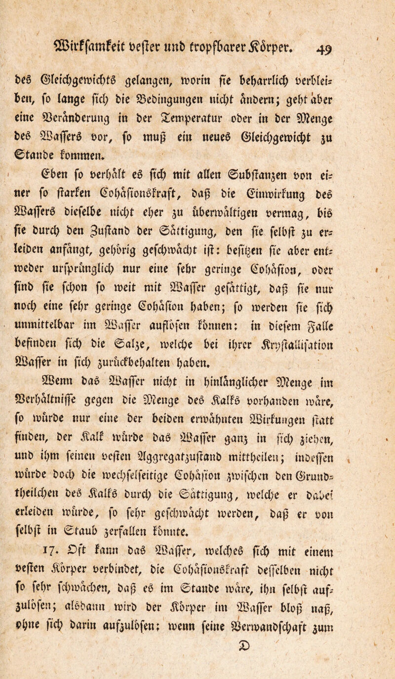 beö ©(etd)gctt?id)tê gefangen, n?orm fte bc^arrlid; öerblcU ben, fo lange ftd; bie $25cbingutigen iud;t mibern; gel)täber eine 5)cranberung in ber Temperatur ober in ber 5î)?enge beè SSafferô t>or, fo muß ein neueö ©tcid;gen?icbt ju ©tanbe fomraetu (Jben fo i;>er()Mt cê fid) mit alten ©ubflan^en öon eh ner fo fîarfen ^obafionêfraft, bag bie ^inmirfung beê SSajferê biefel&e iud)t e^er ju ubermaltigen oermag, biê fte burd) ben ^uflanb ber 0atttgung, ben fte felbfî ju er^ leiben anfangt, gebbrig gefd)mad)t i(î; bejîl^en fte aber ent- meber urfprunglid> nur eine febr geringe ^obaftoa, ober ft'nb jte fepon fo meit mit SBajfer gefertigt, ba|5 fte nur ttod; eine febr geringe ^'obafton haben; fo merben fte ftch unmittelbar im Sßaffer auflbfen fbmicn: in biefem galle beftnben ftd) bie 0a4e, melcpe bei ihrer ^rpftallifation ÖBajfer in ftd) jurudbebalten babem SSenn baè 2öajfer nid?t in binlanglid^er ?[)îenge im «Berbaltniffe gegen bie fütenge beö ^alfê oorbanben mare, fo mürbe nur eine ber beiben ermabnten Ssirfuugen ftatt finben, ber iîalf mitrbe baö ^Bajfer ganj in jid; jieben, utib ibm feinen oeften ^Iggrcgat^uftanb mittbeileu; inbejfen mürbe bod) bie med;felfeitige €oba|ton ^mifd)cn ben 0runb- tbeild)en beè ilalfè burd; bie Sättigung, meld)e er babe! erleiben mürbe, fo febr gefd)mad;t merben, baß er oon felbß in Ctaub verfallen fonnte, ij. Dft fann baö SlÖaffer, mekbeê ßeb mit einem oeßen .Körper oerbinbet, bie €obiVt^aèfrafr be|felben nid)t fo febr fd;mad)en, baß eè im 0tatibe mare, ibn felbji auf? 5ulbfen; alebann mirb ber ^brper im ^IBaßer bloß naß, Pbne |id; barin auf^ulbfen; menn feine ^4Jermanbfd;aft ^um