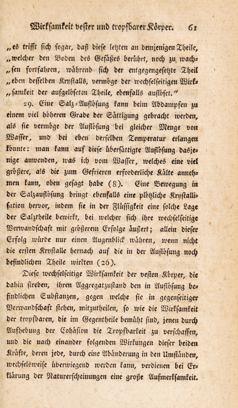 J ^irffamfeie Defîer uttb fropfBarer^örpcr^ 6t trifft fîc^ fog^r, bap biefe ie^teiî öu bemieni^en ^r)effe^ ^,tt>cld)cr bcn S3oben beê 0efageê berührt, nocl; ,,fen fortfabrett, tt?abrenb ftcb ber entgegm^efef^te 2:beil ,,ebcn bejfdben ^ri)f!anê, vermöge ber tt?cd)fe!feitigen ^^famf^it ber öufgelbfet^ts ^beile, ebenfattö aufïbfet 29» 0me - 2lufï5fuîig fann beim Sibbampfen ju einem i:>iel bc^b^ren 0rabe ber Sättigung gebracht merben^ ûlê fie bermbge ber 5(ufïcfung bei gleicher 5Wenge bon SÖaffer, nnb bei eben berfelben S^emperntur erlnngert fonnte: man fann auf biefe überfattigte Siuflbfung ba^jcs nige anmenben, mè id) mn Gaffer, meiebeè eine biel grbpere, alê bie sum ©efrieren erforberiicbc M(te anneb- nten fann, oben gefügt habe (8)* ©ine SSemegung in ber 0alaaufïbfung bringt ebenfallö eine pfo^licbe ^rpffaßis fation berbor, inbem fie in ber gliiffigfeit eine folcl>e î^age ber 0a{atbeiIe bemirft, bei me!cl)er fid) ihre mcd)felfeitigc ^ermanbfd)aft mit größerem ©rfoige äußert; allein biefer ©rfolg miirbe nur einen 5lugenblicf mabren, mnn nicht bie erften ^rbjtalle bentad; auf bie in ber Qlußbfung noch beßnblid)en ^beü^ mirften (2ö)* X^iefe med)felfeitige 5IÖirffamfeit ber beffen ^brper, bie babin ftreben, ihren Slggrcgataußanb ben in Slußbfung bca fnblicben (Eubßanaen, gegen meld;e fie in gegenfeitiger ^ermanbfebaft (teben, mitautbeilen, fo mic bie ^Nirffamfeit ber tropfbaren, bie im ©egentbeile bemiibt finb, fenen burch Slufbebung ber ©obaßon bie Xropfbarfeit au berfd^ajfen, nnb bie nad) einanber folgenbcn ^irfungen biefer beiben grafte, bereu jebe, bureb eine 5lbkberung in bcn Umffmiben, med^felewcife ubermiegenb merben fann, oerbienen bei ©r^f flarung ber Dlaturerfd;cinungen eine große Slufmerffamfeit.