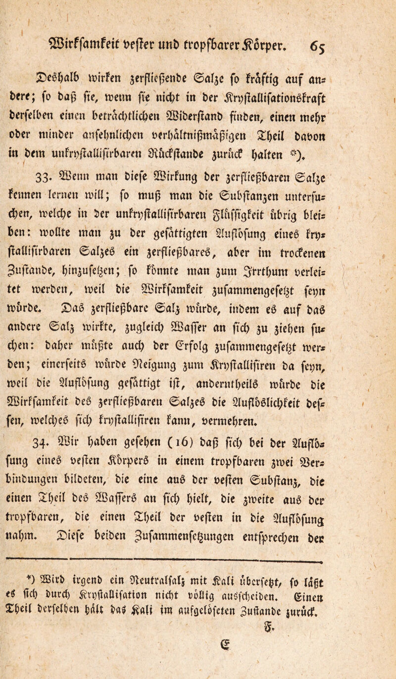 \î){rf€n jerpicj^enbe ©af^c fo frâfti'^ auf ans tere; fo bag fte, trenn fie nicpt in ber ^rpfîaütfadonèfraft berfelben einen betradKlicben 5©iber(ïanb fiuben, einen tnebr ober niinber anfel>niicl)en rerbaltnigmagtgen ^^beil baron m bem unfrrltaliijTrbaren 8\ôcf|îanbe ^urne? b<iîten 33« 50enn man tiefe SSirfung ber jerpieparen (Baî^e fernen lernen trill; fo mup man bic Cubpan^en unterfu^ dben, trelcpc in ber unfrppaüiftrbaren glufftgfeit ùbrig blei= ben: trollîe man ju ber gefattigten ^lupbfun^ eineê f’rps paüiprbarcn ©aljeô ein jerpiepareê, aber im troefenen guftanbe, fo konnte man ^um 3rrtbum rerleû tet trerben/ treil bie SBirffamfeit jufammengefel^t fcpn trbrbe. jerpiegbarc 0a4 mùrbe, inbem eê auf baè anbcrc ©al^ trirfte, ^Baffev an fid) ju ^ieben fu^ eben: baber mùptc aud) ber (Erfolg jufammengefeljt mer* ben; einerfeitè trnrbe Üleigun^ juin ^rppaüiftren ba fepn, treil bie Slupbfung ^rfattigt ift, anbcrntbeilô miirbe bie 'SSirffamfeit beê jerpiepbaren ©aljeê bie Slupbêlicbfeit bef* feiv trelcbeê fieb frrpalliffrcn fann, rermebren* 34. ^Bir bûben gefeben (16) bap ftcb bei ber tlupb* fung eineô repen ^brperê in einem tropfbaren jtrei ^er* binbungen bllbeten, bie eine auê ber repen ©ubpanj, bic einen Xf}ei( bcô SlBafferê an pcb bielt, bic jireitc auê ber tropfbaren, bie einen ^tb^il ber repen in bic Slupbfung nabm* 2)iefe beiben ^ufammenfei^ungen entfprecben bec V mivb ivgcnb ein Üleutralfatj mit ^ali ubcrfebt/ fo la§t eÿ pcb burd) ^voPaUiffltion niebt rofito auéfebeiben. (ginen Xbeil berfelben bail ba$ ^^nli im aufgelofeten ^uftanbe jurwcT. 5^