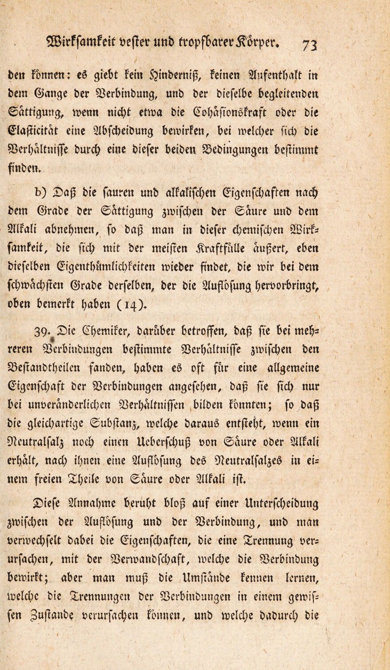 / îBîtffamfeit treffet mb ttopf6atei‘^èrpe^ 73 ben fbnnen: eê gicSt fein S^inbernlg, feinen 3ïnfentr)ttît ttt bem 0ange ber ^erbinbung, unb ber biefelbe begleitenbeti ©attiguîîg, n>enn nid)t etn^a bie (S’obaffonèfraft ober bie 0a(îidtrtt eine ^bfcbeibung beioirfen, bei weîd^er ftd) bie 53er()Mtniflfe burd; eine biefer beibeu S3ebingungcn befîimmt finbem b) bie faureiî unb nîfaîifd^ett (^*igcnfd)af{'en nac^ bem ©rabe ber 0togung ^mifcpen ber 0aure unb bem Sdfali abnebmcn, fo baß man in biefer d)emifd,)en ßBirf^ famfeit, bie fid; mit ber meiften ^raftfùde äußert, eben biefelben ^igentbumïid)Feiten mieber ßnbet, bie mir bei bem fd;tt>ad;ßen ©rabe berfeiben, ber bie 2lußbfung berborbringt, oben bemerFt (i4)> 39.^2)ic ©bemifcr, bgruber betroffen, baß ffe bei rneb^ reren 53crbiubungcn beffimmte 53erbaltniffe jmifcben ben ^Öeßanbtbeilcn fanben, b^^ben c0 oft fitr eine a(lgem.einc €'igenfd;aft ber 53erbinbungcn angefcben, baß fie fid) nur bei unt)eranbcrîid;cn ^erbaltniffen bilben fbnnten; fo baß bie gleid)artigc 0ubßanj, melcße barauô entßebt, memt ein ßteutralfal^ nocß einen Ucberfd)uß bon 0aure ober Allait erbalt, nad) ihnen eine Qlußbfung bcö ßteutralfal^eö in eU nem freien ^bdle bon 0aure ober 3llfali iß» X5iefe 2lnnabmc beruht blop auf einer Unterfd)eibung jmifeben ber 5lußbfung unb ber 55erbinbung, unb man bermechfelt babei bie ©igcnfd)aften, bie eine S^rennung ber^ urfad)en, mit ber S3enbanbfd)aft, meld;e bie ^erbinbung bemirft; aber man muß bie Umßanbe Fennen lernen, meld)c bie Trennungen ber ^erbinbungen in einem gemiß fen berurfachen Fbnnen, unb meld)e baburd; bie