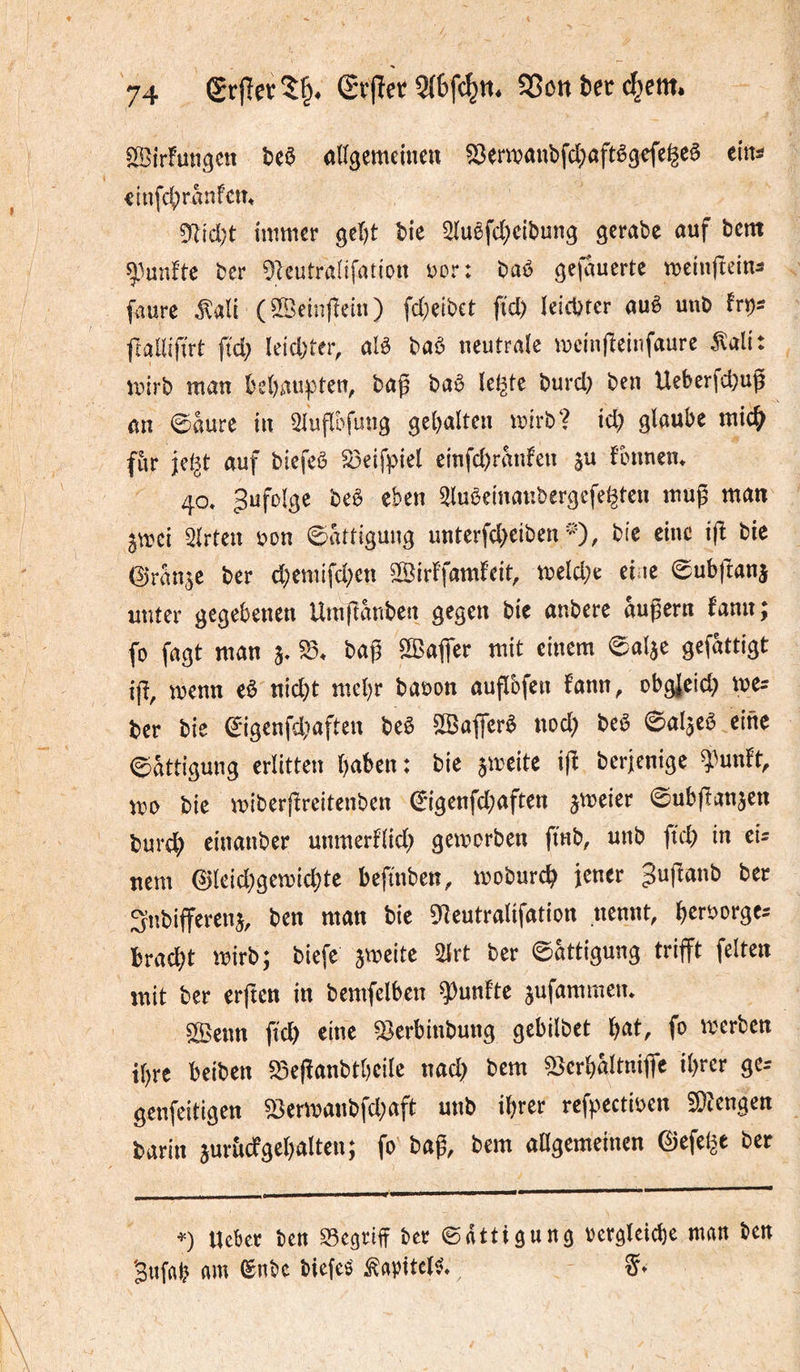 Sirfungctt allgemeine« ^ewanbfcl^aftêgcfe^eê eitti iinfcl)r«nfc«» 9ltd)t immer gel)t î>ie ^uêfd;ciî)ung gerabc ouf bem ber 91eutraIifat{on vor: baé gefauerte meinfteins faurc ^ali (©einfîein) fd;eibet fîd) letcbrer «uè unb frallîfirt fid; leidster, alô baô neutrale mcinfîeinfaure ^ali: mirb man beljau^^ten, ba^ baê le^te burd; ben Ueberfd)ug an 0aure in 2luflbfung gel)altcn mirb? id) glaube mic^ fur jef^t auf biefeô S3€if))iel einfd)ranfen su ftnmen* 40» Zufolge beê eben ^luêeinanbergcfe^tcn mug man Smei 3lrten i)on Sättigung unterfd)eiben ^0/ ©ranse ber d;emifd;ett ©irFfam^eit, meld;e eiue 0ubjtans unter gegebenen Umllanben gegen bie anbere aupern fan«; fo fagt man s» bag 5©afier mit einem 0alae gefattigt i(ï, menn eè nid)t mebr baüon auflbfen fann, obgjeid; me^ ber bie 0igenfd)aften beê SSafferè nod) beê 0alseê eine 0att{gung erlitten haben: bie smeite i|î berjenige î^unft, m bie miber|freitenben 0igenfd;aften ^mm 0ubftansen burdh einanber unmerflid) gemorben fmb, unb ftd) in eU uem ©(eid)gemid;te befinben, moburch îcner ^ujïanb bec Stîbifferens, ben man bie 9îeutralifation nennt, herborge^ bradât mirb; biefe smeite m ber 0attigung trifft feiten mit ber erften in bemfelben fünfte sufammen* SlBenn ffd) eine ^erbinbung gebilbet lofCkt, fo merben ihre beiben ^efïanbthcile nad) bem ^crhâltniffc il)rcr ge- genfeitigen 53ermanbfd;aft unb ihrer reffectioen 50iengen barin suriicfgehalten; fo baff bem aagemeinen ©efel^e bec Ucbec ben S3eariff bec 0dttigung bcrgleiche man ben Bufah am ©nbc biefeig ^apitel^»