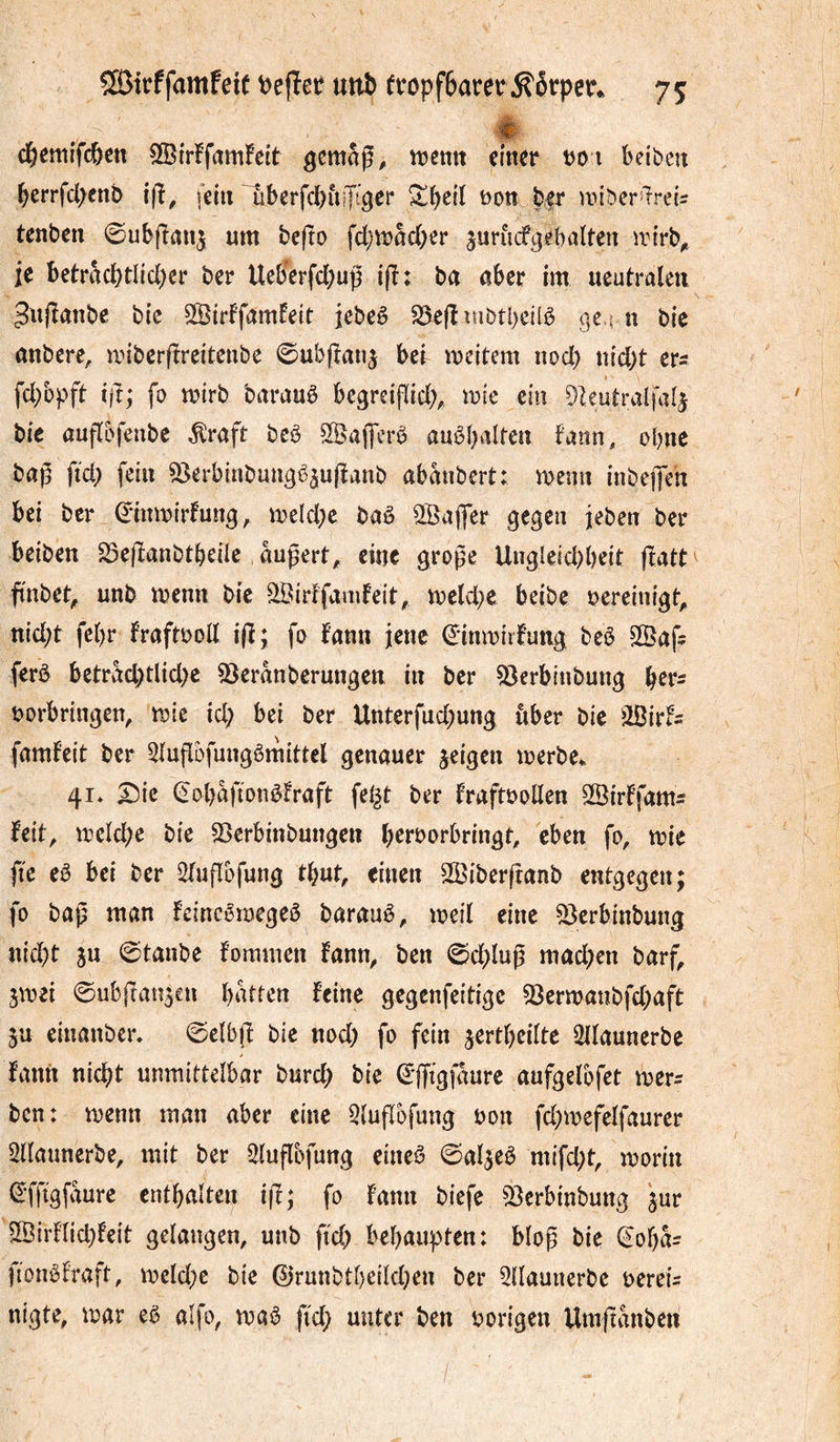 SßJirffamfeit t)efîetî unb ft:ôpf6aret^éfper» 75: ♦ d&emifcöcn 5©irffam!eit n?ctttt cln^r t^oi beibeu berrfd>enb ifï^ fein Tiberfcbuijt^er t)0tt b|r mibcr^^reU tenben 0ubjîrtn5 fd;n?ad[;er jurucf^ebalten irtrb^ je beträcbtdd)er ber Ueb'erfd)up i(î: ba aber im ueutralcu ^ujîanbe bic SSirffamfeit jebeê ^efîîubtbcilb (]e4 n bie anbere, miberftreitenbe 0ubpaiij bei meitem nod) nidjt ers fd;bpfi tjî; fo mirb baraub begrcifïid;^ voie ein ^leutralfa^ bie auflbfeube ^raft beb SÖaflcrb aubbaltcn farm, ebne bag ftd; fein S^erbinbuugê^ujîanb abanbert: menn inbej|en bei ber 0inmirfun^, me(d;e bab Sßaffcr gegen jeben ber beiben S5e|ïanbtbeile augert^ eine große Uugleid)b«it fiatt ftnbet^ unb menn bic ^irffamfeit, meld^e beibe t?ereinigt^ nid;t fc^r fraftboll i(ï; fo fann jene ^inmiifung beb 2Öaf? ferb betrad)tlid>c 53eranberungen in ber ^erbiubung b^r^ borbringen, mie id; bei ber Unterfud^ung iiber bie MtU famfeit ber 5luflüfungbmittel genauer jeigen merbe^. 41* ^ic (^obaftonbfraft fei^t ber fraftboUen SSirffam:: feit, tbeld;e bie 2}erbinbungen b^i'^^orbringt, eben fo, mie ftc eb bei ber Stuflofung ttjut, einen Sßiberftanb entgegen; fo baß man feinebmegeb baraub, meit eine 53erb{nbung n{d;t ju 0tanbe fommen fann, ben 0d)luß mad^en barf, jmei ©ubfran^cn batten feine gegenfeitige 33ermanbfd;aft 5u einanber. ©elbjf bie nod) fo fein ^ertbedte 2dauncrbe fanii nicht unmittelbar burd) bie 0jf{gfaure aufgelbfet merr ben: menn man aber eine 5lufïbfung bon fd)mefelfaurer ^llaunerbe, mit ber ^luflofung eineb ©al^eb mifd)t, morin (S'fftgfaure entbalten iß; fo fann biefe 33erbinbung jur S[Birf(id)feit gelangen, unb ficb behaupten: bloß bie (^oba= fionbfraft, mcld)c bie 0runbtbeild)en ber 2llautierbc bereu nigte, mar eb alfo, mab fid) unter ben borigen Umßanben