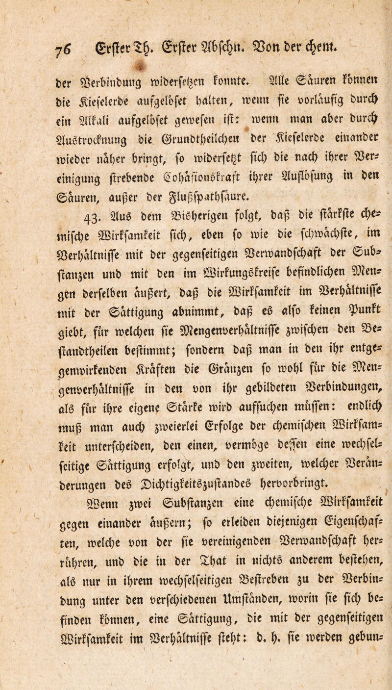 7^ (£c|ïctî§» Srffet SSon î)eir c^em* # fcer 53erbinbun^ n^iberfef^en foiuite» 5lllc ©auren !bnneit bte ^iefelerbc aufgelofet halten, trenn fie rorlauftg burcï^ ein Snfali aufgelbfet gctrefcn iff: trenn man aber burc^^ 51uî^trüdfnung bie @runbt()eild)en ber ^iefelerbe einanber irieber nâber bringt, fo triberfe^t fid) bie nad? ibrer 'jöer:? eittigung jîrebenbc ^obaftonöhaft i\)vu 2luflbfung in ben ©aurcn, außer ber glußfpatbfaure* 43. 21u0 bem æi^berigen folgt, baß bie inifd)e SBirffamfcit ftcb, eben fo trie bic fd}trad)ße, im ÇÔerbiMtniflTe mit ber gegenfeitigen 53enranbfcbaft ber 0ub:? fransen unb mit ben im SBirfungôfreife beß'nblicben 5}?en? gtrt bcrfelbcn äußert, baß bie ^Sirffamfcit tm 55erbaltnifie mit ber 0attigung abnimmt, baß cô alfo feinen ^unft giebt, fiir treld}en fie 9}îcngenrerbaltniflre ^trifeben ben ^e^ (ranbtbeilen beßimmt; fonbern baß man in ben ibr entge^ gemrirfenben Graften bie 0ranjeu fo trobl fur bie ?Ü?en= genrerbâltnifie in ben ron ibr gebilbctcn ^erbinbungen^ alê fur tbre eigene 0tarfc trirb auffueben mùjfen: enblid; muß man aud} jtreierlei (Erfolge ber cbemifd^en SßirFfam= feit unterfd)ciben, ben einen, rermbge beßen eine ired^feU feitige 0attigung erfolgt unb ben jtreiten, treld;er ^tvhu berungen bed X^it^tigfeitê^u^anbeê berrorbringt QSenn jtrei ©ubßanjen eine cbemifd)e SSirffamfeit gegen einanber äußern; fo erleiben biejenigen ^*igenfd)af= ten, meld^c ron ber fie rereinigenben ^ertranbfd^aft i)tv: rùbren, unb bie in ber Zhat in nid)tè anberem befteben, alô nur in ibrem trecbfclfeitigen ^eßreben ju ber ^erbin^ bung unter ben rerfdßebenen Umßanben, trorin fie fid; be= fî'nben fbnnen, eine Sättigung, bic mit ber gegenfeitigen «ÎBirffamfeît im SJerbaltnijfe ftcbt t b^ ïh fie trerben gebun-