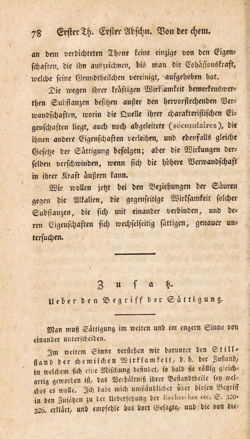 an bem t?crbicl)tetcn 2:i)one feine einzige i>on ben ^igcn^ fcbrtften, bie ibn auß;^eid)nen, hiè man bic (Jo{)afîonèfraft, meldK feine 0runbtî)eiîd)cn i^ereinigt, aufgehoben hat. X>ie megen ihrer fraftigen I^Birffamfeit bemerfenêmers then ^ubfîanjen befi^en außer ben h^roor(ïed)enben S8tr: manbfd)aften, rnorin bie GueUe ihrer djarafteriffifd^n (5U geufd;aften liegt, auch nod> abgeleitete (secondaires), bie ihnen anbere ^-igenfd^aften oerleihen, unb ebetifallê gleiche ©efe^c ber Sättigung befolgen; aber bie SlBirfungen ber^ felben t)erfd)minben, menn fid) bie h^h^te 10ermanbfd;aft in ihrer ^raft äußern fann. S03ir moUen jeigt bei ben S3eaiehungen ber ©auren gegen bie SUfalien, bie gegenfeitige S^^irffamfeit folcher ©ubfranjen, bie fid) mit einanber ocrbinben, unb be^ ren (5igeufd;aften ftd; med;felfeitig fattigen, genauer un^ terfud)em 3 U f a Ueber ben ^:5egriff ber 0attigung. SDTan muß ©dttigung im meiten unb im engern 6iune oon einanber untcrfcheibeiu weitem ©inné oerßehen mir barunter ben ©tilf«' ßanb ber chemifchen SBirffamfeit/ b. h. ber Bwßmb/ in meldem ßch eine SKifcbung bcßntet/ fo balb ße rollig gfeich- artig gemorCen iß/ baö S^erhaltniß ihrer qöeßanbtheile fco mel- d)cö e>5 wolle, ^d) habe mid) umiUnblidicr über biefen begriff in ben Suß^hen ju ter Uebcrfehimg bet Keclieiches etc, ©. 320- 326. erllßrt/ unb empfehle baé bort Qiefagtc/ unb bic ron bie^