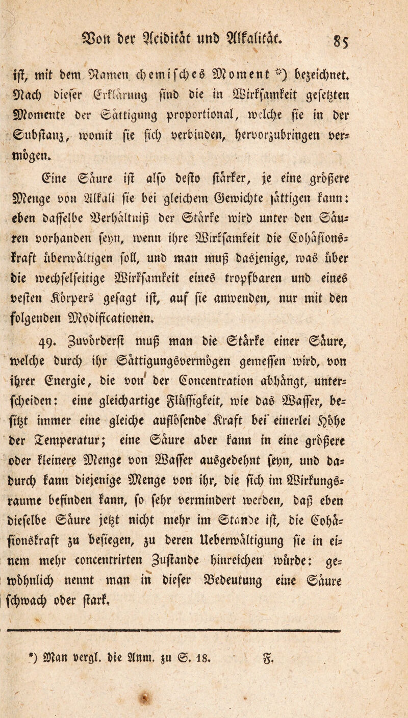 SSott iîK ?^fcibifât tinb 3((fa(i(af* SS t(î, mit bem tarnen d^emtfcbeê 5D?ornent ^ be5etd)ttet 9trtd) biefer (^rfiarmig finb btc in ^ffîirffamfeit gefegten Sf^omente ber Sättigung :proportional, n)cld)e fte in ber 0ub(îan3, n^oniit fie fid; ijerbinoen, beroor^ubringen ber^ mbgen^ €*inc 0aure ifî aïfo befïo (îarfer, je eine grbgerc 5Dîenge bon '^Hfali fie bei glcicbem ©eand^te |attigen fann: eben baffelbe ^erbaltniß ber (©tarfe airb unter ben 0auî ren borbanben fep, menn ibre SBirEfamfeit bie (èob^fionês ïraft uberaaltigen foK, unb man muß babfenige, maê über bie med;felfeitige 25>irffamFeit cincê tropfbaren unb eineê befîen ^brper^ gefagt ifî, auf fie anmenben, nur mit ben folgenben 3i}?obipcationem 49* ^“^brberfï muß man bie 0tarfe einer 0âure, meïcbe burd) ibr 0attigungêbermbgen gemeffen mirb, bon ibrer (énergie, bie bon ber (Concentration abbangt, untere fd)eiben: eine gleidbartige glâffigfeit, mie baè Sßafler, be= figt immer eine gleiche außofenbe ^raft bei* einerlei 5?bbe ber S^emperatur; eine 0aure aber fann in eine größere ober fleinere 5!)?enge bon ^aflper auêgebebnt fepn, unb bas burch fnun biejenige 50îenge bon ibr, bie fid) im ©irfungês raume beßnben fann, fo febr berminbert merben, baß eben biefelbe 0äure jegt nid;t mehr im ©tonbe iß, bie (Cobas fionbiraft ju befiegen, ju beren Uebermaltigung fie in eU nem mehr eoncentrirten Jußanbe binreid)en mörbe: ges mbbnlicb nennt man in biefer 35ebeutung eine @aure fcbwach ober ßarf» *) 2)îan vergl. bie 2(nm, ju is*