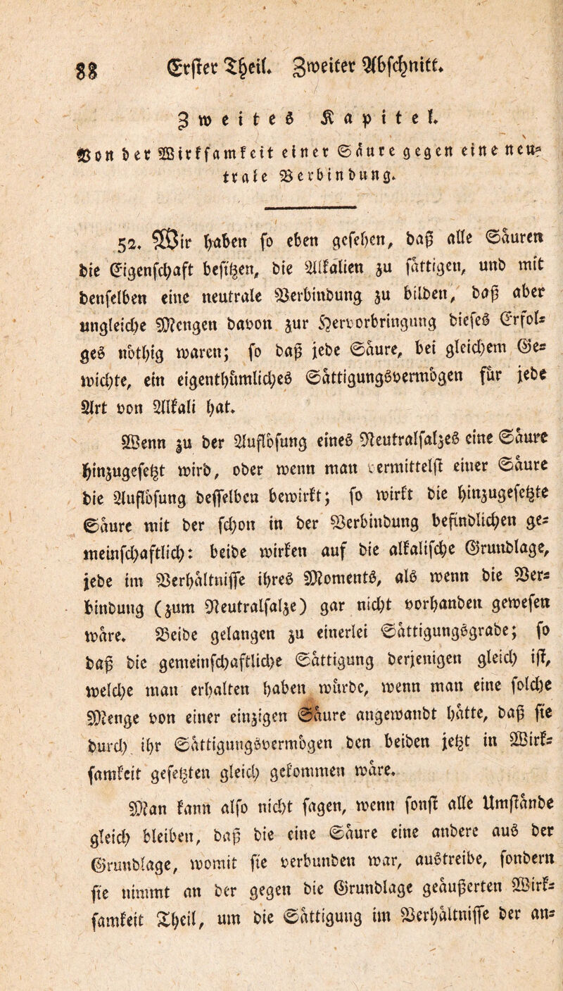 (Sï|îet 5^ei(. 3(6fc^nite. ^TOtiteê Âttpitcf. \ ^5ott ber SBirffrtmfctt cltter ©aure ^eaen eine neu« traîc ^erbinbun^. 52* ?05{r fo eben gcfeben, baÇ rtlïe ©auretî bie ©igcnfd;aft beft^en, bie %iîàikn ju fattigen, unb mit benfelben eine neutrale ^Bcrbinbung ju btlben, bag aber un9(eicl)e !Ü?cnâCtt baüon ^ur S?ertorbrtngun3 bicfeê drfot^ geë nbt()îg tt?aren; fo bag jebe ©aure, bei gtelcbem ©es inicbte, ein eigentl)iimltd;eê ©attigungêi^ennbgen fur jebe 2lrt t?on 5llfali bat SSenn |u ber ^ufîbfung eineê 0^leutra^fa^3eê eine ©aure binjngefe^t n?irb, ober n)enn ntan lerniittelg einer 0aure bie 5luflbfung bcflelben betoîrft; fo n?irlt bic binâugefeftte ©aure mit ber febon in ber ^erbinbung befïnblicben ges tneinfd>aftlicb: beibe n?irlen auf bie allalifcbe ©runblage, jebe im ^erbaltnifle ibreè ^Oïomtnté, alô mnn bie SSers binbuug (jum 9leutralfalje) gar nid;t oorbanben getoefeti trare* 23eibe gelangen 511 einerlei ©âttigungègrabe; fo bag bie gcmeinfd)aftlid)e ©attigung berjenigen gletd) ijï, tneld;e man erhalten haben mürbe, menn man eine fold)e 5Dîenge oon einer einzigen ©aurc angemanbt hatte, bag ge burd). ihr ©attigimgöoermbgen ben beiben je^t in SlBirfs faml’cit gefetzten gleich gekommen mare* S}?an fann alfo nid)t fagen, menn fong alle Umganbe gleid) bleiben, bag bie eine ©aure eine anbere aub ber ©rimblage, momit ge oerbunben mar, auêtreibe, fonber« ge nimmt an ber gegen bie ©runblage geaugerten Sß3irfs famfeit ©attigung im ^erhaltniflTe ber ans