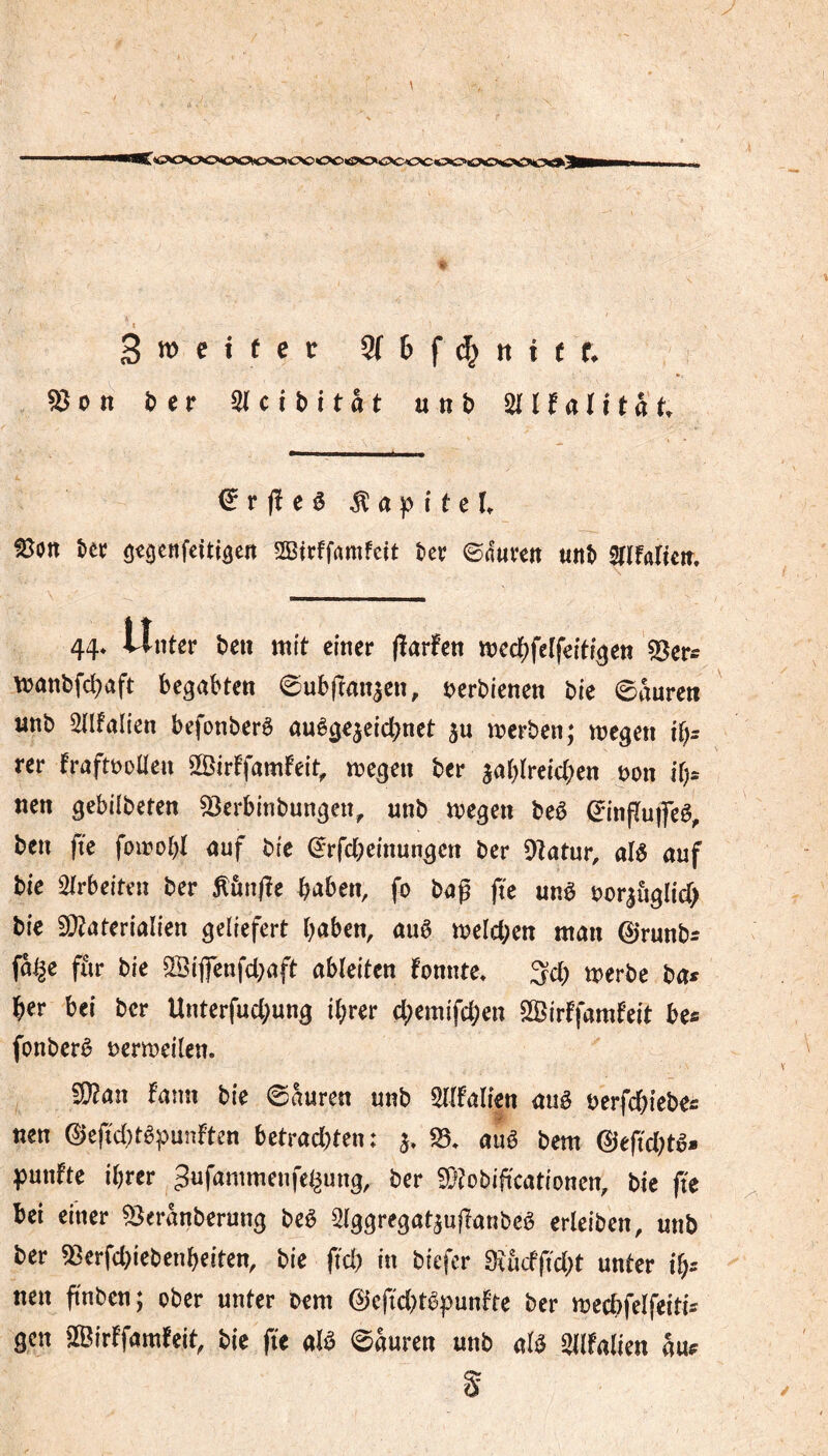 iC*<>c»c»cvc»c>it:>c>'C^»<>c>«^CÄOoii(>cc5<3»ö«0'ö^3»o<Ä' Smeifct SfDfd&ntüf. ^on î>er ^ ci b i tat unb ^ l^ali ta t €r ft e ê Kapitel fScn tec öc^enfeitigert SBtrffrtmfett ter ©dut^en «itb SrifaHeit, 44* tinter beii mît einer (ïarfen medf^feîfeîtf^en «öer^ manbfd^aft begabten ©ubfîanaen, ^>erbienen bie ©aureti «nb Unfällen befonberè auègejeic^net merben; megen i(}: rer fraftöDÜen SSirtfamfeit, megen ber jablreicben öon if;* nen gebilbeten 53erbinbungen, nnb megen beê ©inftuifeê, ben fie foirobt auf bfe ©rfcbeinungen ber Oîatur, alê auf bie wirbelten ber Kunfïe b^iben, fo bag fte unê t)or|ùglid> bie 9}?aterialien geliefert haben, auê meicben man 0runbs fa^e ffir bie 3Bijfenfcl;aft ableiten fonnte» Sei; merbe ba* her bei ber Unterfuebung ihrer ebemifeben SSJirffamfeit be« fonberê Dermeilen. 9}?an fann bie 0kren unb Sllfalien auê berfchiebec nen 0eftd)têpunften bctrad)ten: f8. auê bem 0eftd;tê- punfte ihrer ^ufammenfe^ung, ber S!}?obificationen, bie fte bei einer ^eranberung beê Slggregatjufianbcè erleiben, unb ber ^erfd)iebenheiten, bie ftd) in biefer 3iucfftd;t unter ih^ nen ftnben; ober unter oem 0eftd)têpunfte ber mecbfelfeitis gen 'Birffamfeit, bie fte aU ©auren unb alö Sllfalien au^