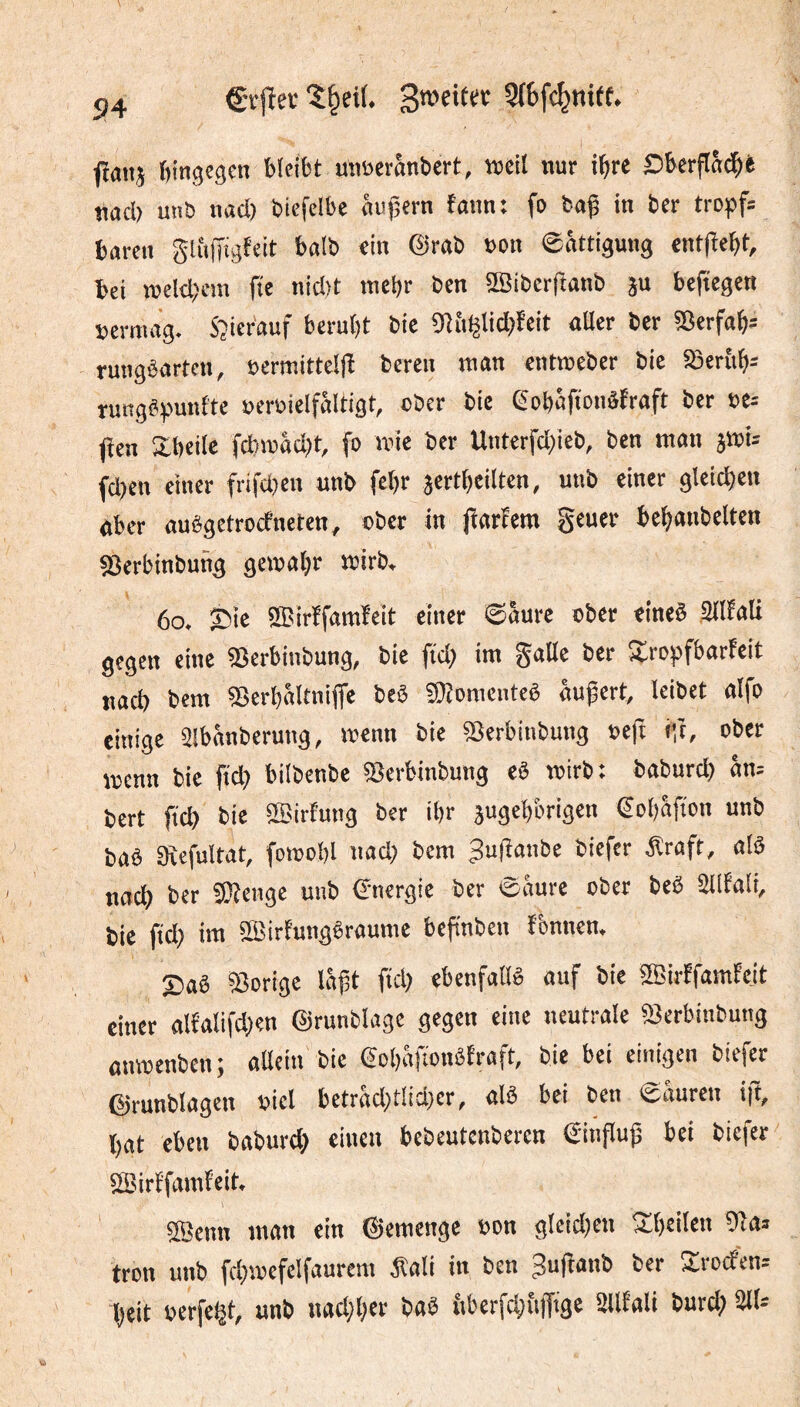 54 Crjîev 1§ei(. 9{6fc^nief. fîanj hingegen binbt uiiüerânbert, toeil nur i^re Sbcrflâ^t nacb unb nact) bicfclbe «ufsern fmin: fo baf in ber tropf= baren glfifTigfeit balb «in @rab »on eâttigung ent(îebt, bei weltbem fie nicl)t meljr ben ®iberftanb ju beftegen »ermag. S^ier'auf beruht bte 9îii^lid)feit aüer ber 5îcrftth= ruugbarten, »ermittelfl beren man entrceber bic 58er{ih= rungSpunfte »eroielfaltigt, ober bie eobSftonâfraft ber »e= fîen Xbeite fcbmid)t, fo mie ber Unterfd)ieb, ben man ami= fd)en einer frifdjen unb fcl)r acrtheiltcn, unb einer gleichen Uber auêgetrocfneten, ober in Jlarîem geuer behanbelten «Berbinbung gemaljr mirb, 6o. 35ie SBirïfaraïeit einer ©aure ober eineë Sllfnli gegen «ine SSerbinbung, bie ftd) im gaöe ber Sropfbarfeit nad) bera ©erbaltniffe beê fffiomcntcê äußert, leibet aifo einige aibänberung, menn bie «Berbinbung »eft i:î, ober menn bie ftd) bilbenbe IBerbinbung e« mirb: baburd) am bert fi'd) bic aSirfung ber ihr jugebbrigen €o()afton unb baè Svefultat, fomobl nad) bem guflanbe biefer Äraft, als noch ber 5Kcngc unb Energie ber ©aure ober beê üllfoli, bic ftd) im âBirtungêroume beftnben tbnnen. So« ©orige loßt fiel) ebenfallê ouf bie SBirffamfejt einer olfaIifd)«n ©runblage gegen eine neutrale ©erbinbung onmenben; oacin bic eobâfionêfraft, bie bei einigen biefer förunblogcn »icl bctrod)tlid)cr, olé bei ben ©ouren ift, I)Ot eben boburd) einen bebeutenberen ©inpuß bei biefer aBirffomfeit. SBcnn mon ein ©emenge oon gleid)en Sbcilen 9lo» fron unb fd)i»efelfaurcm ^loli in ben ^nflonb ber Sroefen^ l)eit ücrfe^t, unb nod)l)et bo« überfchfijfige 2llEoli burd) 211=
