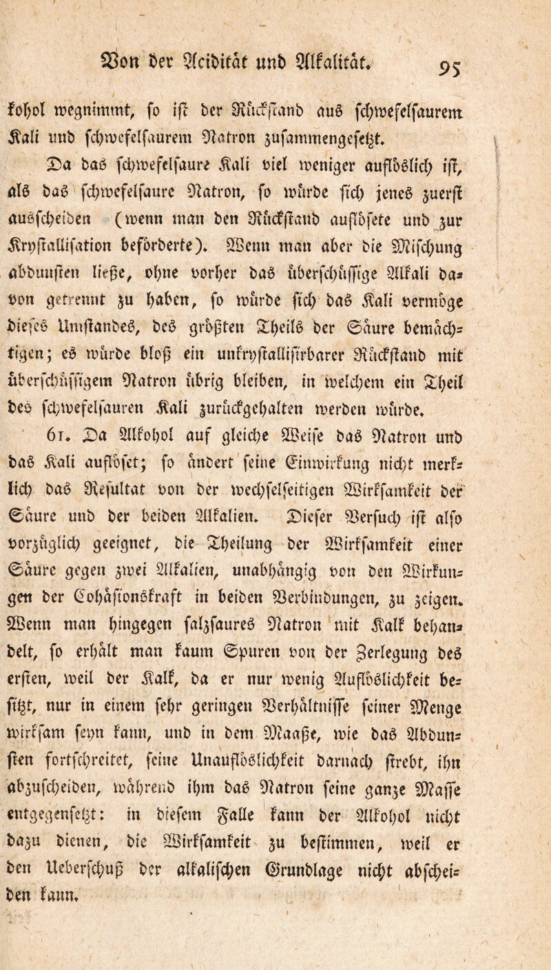 Son ï>er 5(ctî)ieae unb 3(Ifa(ttâf* 95 foF^ol iregnimmt, fo ifl ber 9iiiif’|Tanb ùnè fd;tt)efelfaurem. ^ali mtb fd)vuefelfaurem patron jufammengefe^t» X)a baô fd)mefclfaure Âali t){el ipeniger auflbèïld; ifi, iiïô baê fd^wcfelfaurc ^latron, fo ^ijiirbe ffd) jeneè jucrfî auôfcbeibcn (tpenn nimi ben 0îùcfjîatîb auflbfete unb ^ur ^^r^ftûtlifation befbrberte)* S^Benn man aber bie S}?{fd;ung abbiuiften liège^ obne oorber baè iiberfd)ù(fige Sldali bas t)on gefremit b^ben, fo mùrbe fid) baê jlaïi oermbge biefcê Umganbeê, bcê grbgten ^beilô ber 0aure bcmacbs ti.gen; eè tourbe blog ein unfrpftallifirbarer Sîùcfganb mit riberfd)uffi\;em 9latron ùbri^ bleiben, in toeld;em ein S:beil tco fcbtoefelfauren ,^all lurùcfgebalten toerben tourbe. ' 6t. X)a 5llfol)ol auf gleid)c SSeife baê Diatron unb baê ^alî augbfet; fo anDert feine ©nmirFung nid)t mcrfs lid) baê Oîefultat oon ber tocd;felfeidgen ©irffamfeit ber 0aure unb ber beiben Sllfalien. Diefer 53erfud) ig alfo oor^ûglid) geeignet, bie ^b^ilung ber ^Birffamf’eit einer ©aure gegen ^toei SUfalien, unabbangig oon ben SBirfuus gen ber ^obafionôfraft in beiben SSerbinbungen, ^u â^igen. SSenn man bi^g^g^n faljfaureê S^latron mit ^alt bebans belt, fo erbalt man faum ©puren oon ber J^degung beê crgen, toeil ber ilalf, ba er nur toenig 3lugbêlid)feit bes nur in einem febr geringen 53erl)altnijfe feiner Sl?enge toircfam fepn fann, unb in bem 9}taage, toie baê Slbbuns (!en fortfd)reitet, feine Unaugbêlid;feit baruàd) grebt, if)n ab^ufd^eiben, toabrenb ibm baê DIatron feine gan^c 9}?atfe cntgegenfel^t: in biefem galle 'fann ber 5ldobol nid;t ba^u bienen, bie îÔirffamfeit ju begimmen, toeil er ben Ueber[d;ug ber altalifd;en 0runblage nic^t abfd;ei= ben fann.