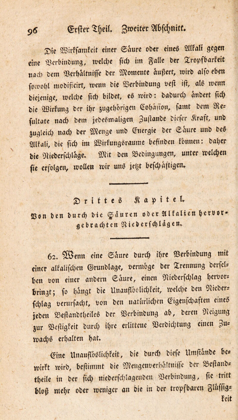 ÿ6 Srflec groeifér 5f6fc^nifC. Sie ®iiFfamfcit einer ©âure ober eineê 3C3«t eine ©erbinbung, tt)eld;e fict) im galle ber Xropfborfeit jiacl) bem IBcrbâltnijTe ber îOîomente âugert, wirb alfo ebfti foœobl mcbificirt, wenn bie «Serbinbung »c(l ifî, alê wenn biejenige, welche jtcl) bilbct, eê wirb: baburd) anbert ftd) tic œirtung ber ibr äugebbrigen Êobâtion, famt bem 3îe; (ultate nad) bem jebeêmaligcn 3>*(lanbe biefer Äraft, unb jugleid) naeb ber «Kenge unb énergie ber eâure unb beê sÿlfali, bie jïcb im Sffiirfungèraume befinben fonnen: baber tic 5lietcrfd)lâge. ?0îit ben 25ebingungen, unter welebtn fie erfolgen, wollen wir unê je^t befcbflftigen. S5rittea Âapitel* Son ben bureb He igiittren ober aifalien botb»** gebraebten Dlieberfcblagen. 62. ?®enn eine ©&ure bureb tbro SSerbinbung mit einer alfalifd)cn ©runblage, eermbge ber Trennung berfeU ben non einer anbern ©Sure, einen giiebcrfd)lag beroors bringt; fo bângt bie Unaufl'oclid)feit, weld)e ben Slicber-- fiblag ôerurfad)t, non ben natiirlidjen ©igenfdjaften eine« jeben 23c(lanbtbeileê ber ©erbinbung ab, bereu Dkigung jur ©efîigfeit burd) ibre erlittene ©erbid;tung einen 3u» erhalten €ine Unaufl&ôlid)feit, bie burd) biefe Um|î&nbe be* wirft wirb, beffimmt bie 50feugent)crhâ!tni(fe ber æe|fanbs tbeile in ber ftcb nieberfd)!agenben ©erbinbung, fie tritt bloê tttebr ober weniger an bie in ber tropfbaren glùflt3= feit