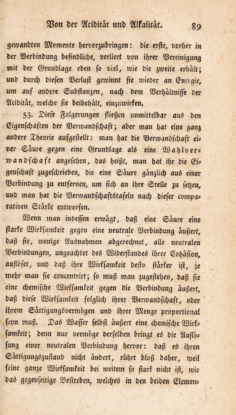 9éit>aîîbten SÄomcntc b^rôDrjubrmgen : tic erfïe^ t^or^er m ber 53crbmbun^ beftnblicbe, tjcriicrt ton i^rcr Bereinigung mit ber 0runblage eben fo uieï, mie bie jmeite erl^aît; unb burd) biefen Berlufî geminnt fie mieber an (îneigie, um auf anbere ©ubjlanjen, nad^ bcm Berbaltnijfe ber 3(cibitat, meicbe ftc bcibebalt^ ein^umirfem 53* Diefe gofgerungen fliegen unmittelbar auê ben ^igenfd^aften ber Bermanbfd)aft; aber man bat eine ganj anbere Xbeorie aufgegellt: man l)at bie Bermanbfcbaft eU ucr €/aure gegen eine ©runblagc alè eine Sß ab Itters manbfd^aft angefeben^ baè man ibr bie genfd;aft 5ugefd)rieben, bie eine ©aure gan^licb auê einer Berbinbung ju entfernen, um ftcb an ihre Stelle |u fel^en^ unb man b^^t bie Berwanbfcbaftêtafeln nad; biefer compas ratioen ©tarfc entmorfem SSenn man inbefien ermagt, bag eine 0aure eine garlc 3Öirffamfeit gegen eine neutrale Berbinbung augert, bag fte, menige Sluênabmen abgereebnet, alle neutralen Berbinbungen, ungead)tet beê Siberganbeê ihrer (^obagon,. augbfet, unb bag ihre Sßiiffamfeit bego garfer ig, je mehr man ge concentrirt; fo mug man jugegeben, bag ge eine cbemifd)e ÏSirlgnnleit gegen bie Berbinbung augert, bag biefe 3Bir!famfeit folglid) ihrer Bermanbfcbaft, ober ihrem ©attigungêoermbgen unb ihrer Bîenge proportional .fe^n mug» X)aê 3Öajfer felbg augert eine d)emifd;e 3Birfs lamleit; benn nur oermbge berfelben bringt eè bie 3lugbs fung einer neutralen Berbinbung b^roor: bag eê ihren ©attigungêjuganb nid)t anbert, rührt blog baber, meil feine ganje B^irffamfeit bei meitem fo garf nid)t ig^ me baa gegenfeitige Begreben, meld;eö in ben beiden Siemens