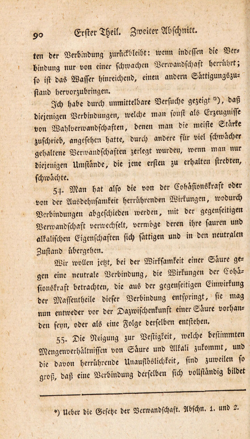 50 (grfïet; î§eif. ten ber «Serbinbung surficfblcibt: «senn inbcffen btc Ser-- biitbung )iur oon einer fcbtnacbcn 55cnïanbfd;«ft berriibrt, fo ifi bas œajfer I)inreid;cub, einen anbern ©âttigungêâu: flaub bert^or^ubringen* 3cl) burcl) unmittelbare 5^erfucl)e gezeigt-0^ baÇ biejenigen ^erbinbungen, meld)c man fonjî atè (Jrjeugmfle üon 2Ba!)It)mn«nbfcl)aften, benen man bie meijïe etarfe îufd)rieb, angefeben b««e, burd; anbere f&r oie( fcbwSdjer gebaitene 35em'anbfd)aften jerlegt mürben, mcnn man nur biejenigen Um|îânbe, bie jene erpen 5U crbaltcn (îrebten, (d;mâd)te. 54» 5Qîan ï)Cit aifo bic bon ber (Jobafionêfraft ober bon ber 5Iuêbebnfamfeit ()erriil)renben ©irfungen, moburd^ ^erbinbungen abgefd}iebcn merben, mit ber gegenfeitigen fSermanbfci^aft bermecbfelt, bcrmbge beren ibre fauren unb nlfal{fd)cu 0{genfd)aftcn ftcb fâttigen unb in ben neutralen ^uftanb ùbergeben. 3Bir mollen je^t, bei ber 50BirffamFeit einer 0aure ge- gen eine neutrale ^erbinbung, bie 5©tr!ungen ber €oba^ fionèfraft betrachten, bie auè ber gegenfeitigen €inmirfung ber ^Zaffentbeile biefer 55erbinbung entfpringt, fie mag nun entmeber bor ber X5a5mifd)enfunft einer 0aure borhan-- ben fc^n, ober alô eine golge berfelben entftebem 55* X5ie Dléigung jur ^efïigl’eit, meld;e bejtimmten S}?engenberl)altniflren bon 6âure unb 5Ulali jufommt, unb bie babon berrùbrenbe Unauflbèlid)l’eit, fmb jumeilen fo grop, baÇ eine ^erbinbung berfelben ftd) boUpanbig bilbet