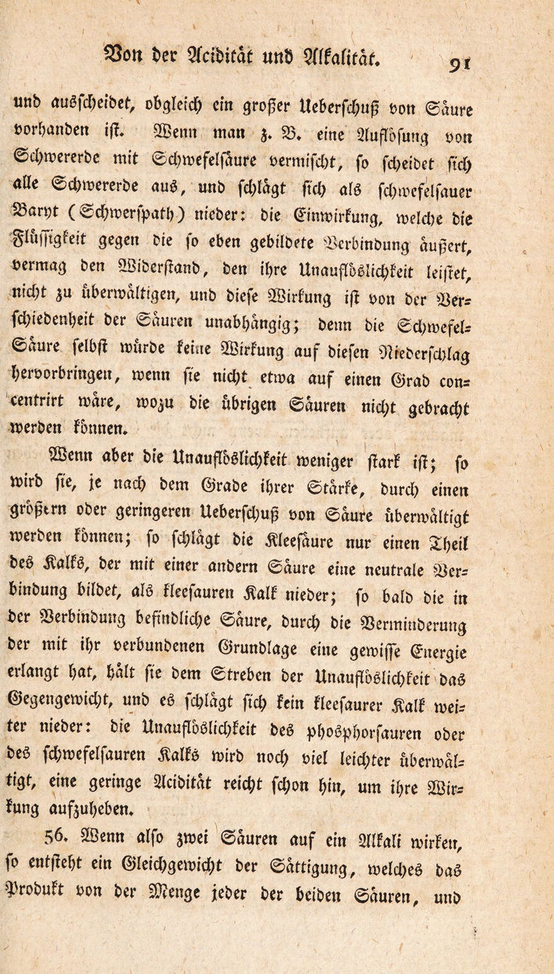 utib «uêfcbcibcf, obgleich ein großer tlcbcrfchug »on ©âure »orbnnben ifï. äßenn man j. 25. eine älufTofuttg oon ©cl)mercrbc mit ©d;mefel|3urc oermifdjt, fo fd)cibct ftd) alle ©chmererbe auê, unb fd)Iagt jtd) alê fd^iocfelfauer SBarçt ( ©djmerfpatb) nicber: bic ©moirfung, mdd)e bie gliilTtgfcit gegen eie fo eben gebilbete 'Berbinbung aupert, oermag ben 2Sibcr(îanb, ben it)re UtiaufToêiichfeit leiftet, nidjt ju ubermaltigen, unb biefe SBirfung i(î oon ber SSer^ fepiebenbeit ber sauren unabhängig j beun bie ©d)mefcl- ©aure felbfi mfirbe feine 3Birfung auf biefen 9îrebcrfd)rag beroorbringen, menn fie nid)t etioa auf einen @rab con= centrirt mare, rooju bie übrigen ©äuren nid)t gebracht merben fbimen. 2Scnn aber bie Unauftbêrid;feit meniger fiarf ifî; fo mirb fie, jç nach bem @rabe ihrer ©tarfe, burd) einen grbgtm ober geringeren Ucberfd)uh oon ©auCe ùbermaltigt merben fbnncn; fo fd)lägt bie Äleefaure nur einen Shell beê Äalfö, ber mit einer anbern ©aure eine neutrale 25er= binbung bilbet, alö fleefauren Äalf nieber; fo halb bie in ber fBerbinbung bcfinblidje ©aure, burch bie 25crmiiibcrung ber mit ihr oeibunbenen (^runblage eine gemijfe ©nergie erlangt hat, halt fie bem ©treben ber Unauflbêlichfeit bad @egengemid;t, unb eë fchlâgt fief» fein fleefaurer talf mei- ter nieber. bie Unaufloölid^feit beê phbëphbrfauren ober beë fdjmefelfauren Äalfs mirb nod; oiel leid;ter àbermâU tigt, eine geringe Slcibitat reicht fchon hin, um ihre Iffiirs fung aufjuheben, 56. aSenn aifo jmei '©nuren auf ein ailfali mirfen, fo entfîeht ein ©leichgemicht ber ©attigung, meldmê baê girobuft oon ber fKenge jeher ber beiben ©äuren, unb