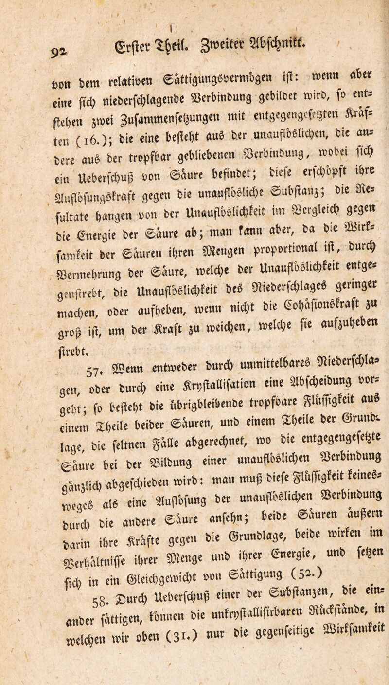 I \ (grfieï son bem rctetisen ©âttiâungêsermbâen ijî: wetm «bei; eine ftcb nieterfcblagcnbc «Berbinbuitg gcbilbct tvirC, fo cnt» fîel)en jwei ^ufammenfe^ungen mit entgegengcftijten Äraf= ten (i6.); bie eine be(îebt «uê ber unauflbêlicbcn, bie an* berc ouê ber troisfbar gebliebenen Sßcrbinbung, wobei fid} ein Ueberfdjui) bon ©krc befiiibet; biefe erfcb'cpft ibje Sluflbfungêfraft gegen bie nnauflî)ê!id?c ©ubfianj; bie SRe» fultate bangen son ber Unauflbêücbfeit im Scrgleicb gegen bie fnergie ber ©âure ab; man fann aber, ba bie âBirf= famîeit ber ©âuren ibren SJîengen ^proportional i(l, bur^ SBennebrung ber ©âure, welche ber Unaufl'oêlicbfeit entge= genjlrefct, bie UnttufI'oê!id>feit beê Dlieberfcblagcê geringer madjen, ober aufbeben, wenn nid)t bie gobâftonêfraft ju grojj i|^, um ber Äraft 5U weichen, weld;e fie aufjubeben flvßbt* 57. sffienn entweber burch unmittelbareê 9licberfchta=> gen, ober burch eine SrpfîaUifation eine Slbfcheibung bor-- aebf fo bejîebt bie ftbrigbleibenbe tropfbare glfiffigfeit auê einem ïbeile beiber ©âuren, unb einem Xbeile ber ©runtr. laae bie feltnen gâUe abgerechnet, wo bie entgegengefehte ©âûre bei ber æilbung einer unauflbèlidjen SSerbinbung «ânïUd) abgefd)ieben wirb: man mug biefe glâffigfeit femeê= v^eaeê alê eine älufibfung ber unauflbêlichen «erbinbung barin ihre Ârâfte gegen bie ©runblage, beibe wirfen tm çBerbâlmiire ihrer menge unb ihrer ©nergie, unb fe^en ftd) in ein ©leiAgewicht bon ©âttigung (52.) _ Kg 25urd) Ucfaerfd)up einer ber ©ubjîanâen, bie ein* anber fâttigen, tbnnen bie unlrplîaUifirbaren aîî.cf|tflnbe, in wir oben (31.) nur bie gegenfeitige 2Bitffamfeit