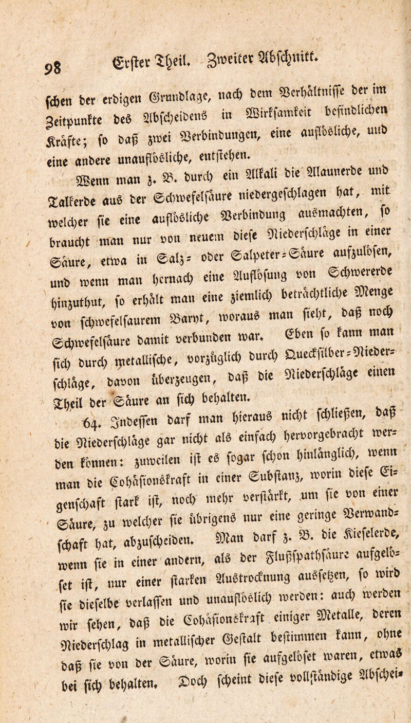 5,8 erfler Sweifcr fdien ber erbigen ©rnnblage, t.a* bem «crbaltniffc ber ira Peitijunfte beê 2lbfd)eibctiS in SEirffnmfcit befinbUd)en Srafte; fo baÇ 5œci Sîerbinbungcn, eine outToêlid)«, ««0 eine anbere unauflôêlid)e, cnt|lcl)en. 2Benn rann 3. »■ ein ailfali bie Sllaunerbe unb Xalferbe auê ber ©drajefelfâure nieber9efd>lflgen frat, mit raeld)er fie eine auflbêlid)e SSerbinbung auêrafld)ten, fo brand,t rara. nur non neuem biefe ôîieberfd^Iâge in einn @«ure, etraa in eals-- ober ©nlpeter=©âure anfsulofen, unb raenn ra«n bcrnad) eine 2luflbfu«9 oon ©cbraererbe ' binsutbut, fo erljâlt rann eine siemlid) betrâd;t!id)e «Oîenge »on fd)iocfelfaurera æar»t, voorauè raan ftebt, baf noc^ @cbv»efclfaure barait »crbunben raar. fo fann raan fid) burd) raetaUifcbe, ooraiiglid) burd? D.ue(ffilbcr.-3flieber= fd,lâge, ba»on {.beraeugen, baf bie Oîieberfdjlâge einen S^heil ber '0âure an ftd^ bcl)aîtetu ^ ^ ■64. Snbcjfen barf raan hieran« nid)t fd)Iiefen, baf bie Sîieberfd^lâge gar nicbt alâ einfad) beroorgebrad;t raer. ben rönnen; 3u»oeiIen ijî eè fogar fd^on bmiânglid) raenn man bie gobâftonofraft in einer ©ub|îan5, «Jorin btefe (£1-- genfd)aft fîarf ift nod) raebr oerfîârft, uni fie »on einer ©âure au t»cld)er fie fibrigenô nur eine geringe iBenoanb.' fcbaft but, abaufcbeiben. 9)îan barf a- 93. bie Siefelerbe, Lnn iïe in einer anbern, alê ber gluffpatbfaure aufgelo= fct ift nur einer lîarFcn 2Iuêtrocfnung auêfcÇen, fo rairb fie biefelbe b'erlaffen unb uiiauflbèlid; raerben: and) raerben ,»ir feben, baf bie eobbfionSfraft einiger SîetaUe, beren giiebetfd)lag in raetaBifcber ©efalt befimmen taira, obne bas fie bon ber ©âure, loorin fie aufgelbfet raaren, etioa« bei fieb bebauen. Sod; fcbcint biefe »ollfîânbige 21bfd;et-