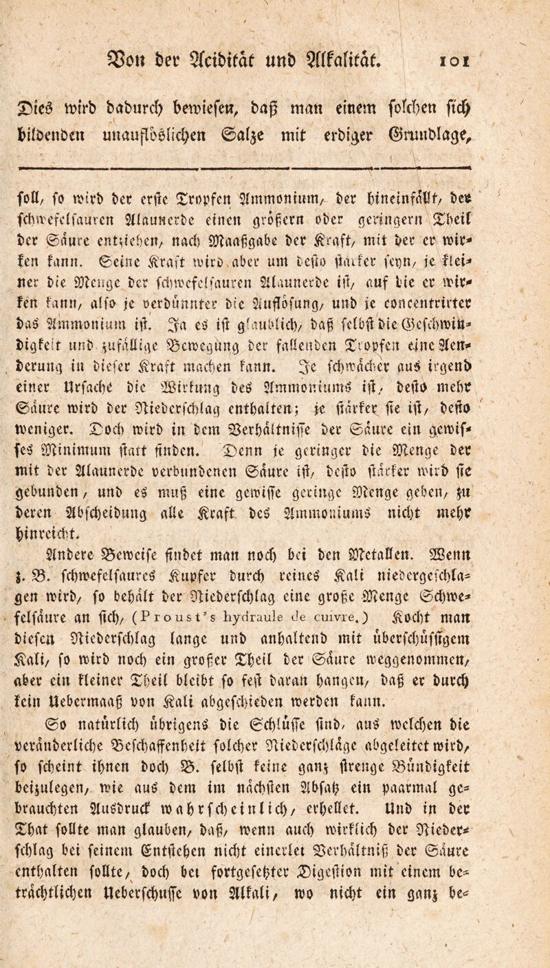 bet Sfcibitât unî) SHfatifaf. ÏOi ^icö t)>irb baburc^) bemtefeti, bag man einem fotcben fid^ biibenben uttauflbè(id>en mit erbi^er ©mnbiage^ fott/ fo î)et erilc î^topfcn Sîmmontum/- t)er bineinfntU/ beit fcbivefclfauvcn Stiauncrte einen örofiern ober gerin^ent ^bctC ber ©(iure cntueben/ nach SO^taabörtbe bcr ^raft/ mit ber er lie- fen fann. ©eine ^raft miro aber um te|]o ftaifer fetjU/ je fUi^ iter Me ÖJtenöe ber fd)mefc(fauren Sltaunerbe iil/ auf lue er fen fanu/ aifo je oerbnnnter bfe 5iujï6fung/ unb je concentrirtee baö Simmonium iii eö ift glaubiicl)/ bab feîbjt bie ©cfcbmin» bigfelt unb pfaÜiiK ^cmegunö ber faöenben X’^'opfen eine S(eiT>* beruîU] in biefer ^raft maéen fann. ^e fcb^ddicv çiüi tr^enb einer Urfacbe bic ^ßirhm^ beé 5fmmontumi> i|t/ bell«) mebe ©dure mirb ber Cftieberfcblag entbaiten; je fîdrfer fit ijt/ beffo meniger, ©od) mirb in bem ^^erbdltnife ber ©dure ein d.en)if< fc'ä Ö}iinimum ftaft jtnben. Denn je öfi^'i^öer bie 9}len0e ber mit ber Slfannerbe oerbunbenen ©dure if/ bcjlo fîdrfer mirb fic gebunben, unb t% mu§ eine gemiffe öcciuöe EOienge a,eben/ ju bereu 2ibfd)eibun0 aUe ^raft beé Simmouiumb' nid)t me^r |)inreid'.t. Slnbere §5emeife jtnbet man nodj bei ben S}?etaÜett. SBenn i. 33. fcbmefelfaureö Rupfer burcb reinee’ Äali niebergefdyta- ^en mirb/ fo bebdft ber Otieberfcbiag eine grofe SDben0e ©d)tt>e=* felfdure an jicM (Proust’s hydraule de cuivre.) ^od)t malt liefen 5tieberfd)fa0 fan^e unb anbaUenb mit ûberfd)ûfjÏ0em ^afi/ fo mirb nod) ein grofer Xbeil ber ©dure tve0ç]enommen/ aber ein Heiner Slibeii bleibt fo k\t baran bangciv ba^ er burc^ fein Uebermaa^ von ^ali abgefdiieben merben fann. ©0 naturfid) übrigen^ bie ©cblüfe fîtib/ auö mefd)ett bic Derdnberiicbe 35 efd) affen beit fofd)er saieberfdifd^e abgeleitet toirb/ fo fcbeint ihnen bod) felbjf feine gan\ ffrenge S3ünbigfe{t beijnfegeu/ mie auö bem im ndcbflen 5lbfal? ein paarmal gc- I)raud)tert 5tuébrucf mahrfd)eintid)/ erheUet. Unb in ber ÎThat foHte man glauben^ ba§/ menu and) mirfiich ber 3ffiebcr^ fchlag bei feinem ^ntjleben nicht einevfet SJevhdftnifl ber ©dure enthalten foHte/ bod) bet fortgefehtcr :®igetlion mit einem hc* trdchtlichen Ucberfchufe oon SUfafi/ wo nicht ein ganj be^