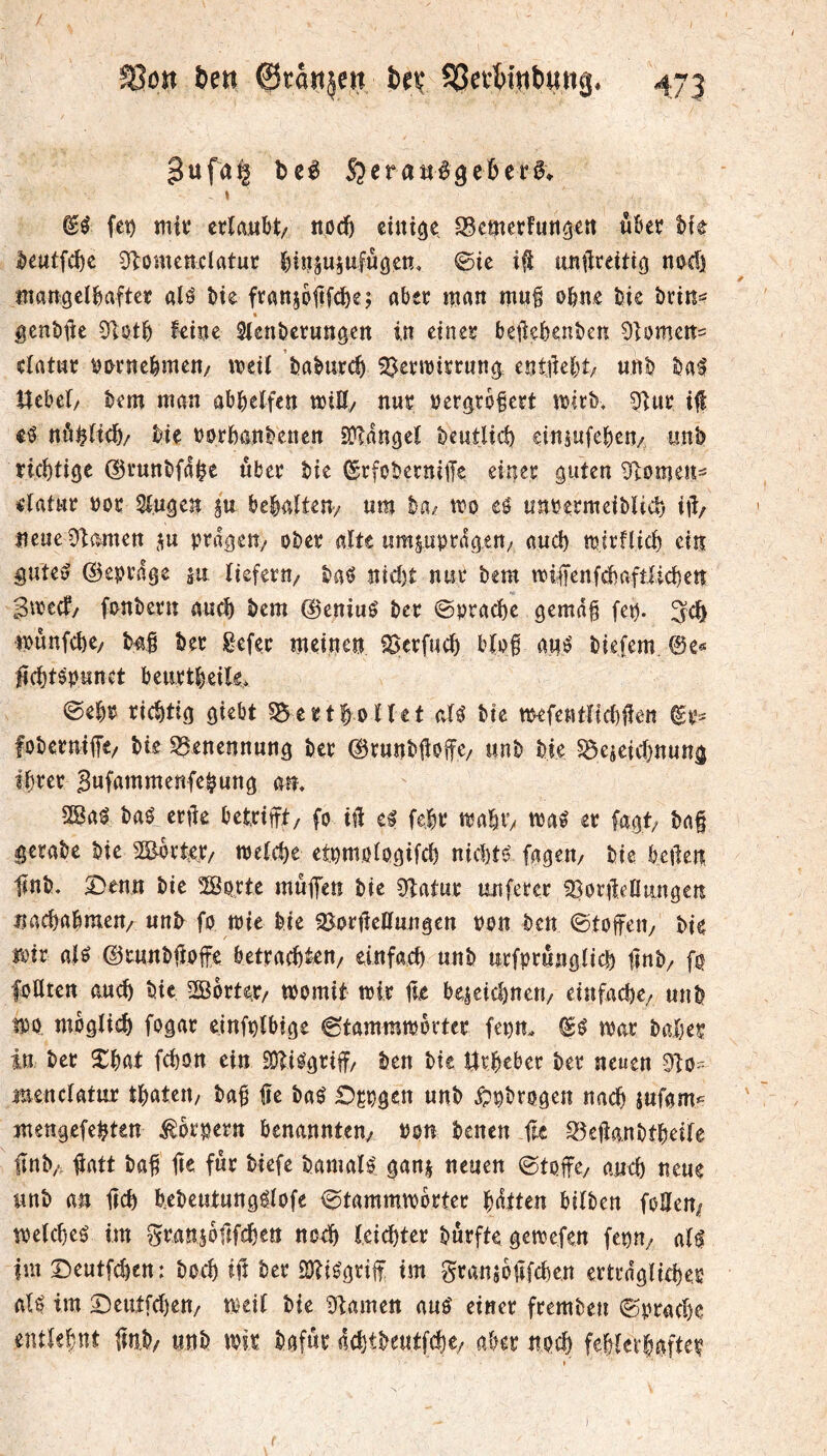 3ufa| bel SjeraMigeÊerl. « fet) mit: ctlaiîbt/ ttpd) eini^p cm et futi^ett «kr h\t |)eutfci)c 0lomettclatur j^iitju^ufûôen, @ic ifi tmiiteiti^ noci) mangclkftct: alP Pie franjoftfcî)e; aber man mu§ opne Pie Prin^ gcnPüe 51ptp kine SicnPcrungen in einer beikbenPcn Oiomen^ eiatne pprnckîien/ meit PaPurc^ ^crmirrnncî entjiepî; unP Pa^ Uebei/ Pem man abpelfen miK/ nur per^rbkrt mIrP. i|l nô^Hcp/ Pie PorPanPenen SDTdnôcî Peutlid) einsufepeuA unP rieptige ©runPfdk «Per Pie ©rfoPerniiTe einer guten 5flomen=* rlatur por Singen gn bepnîten/ nm Pa^ mo eé îinrermeiPUd) ijî/ îieueOUmen prdgen/ oPer alte umsuprdgett/ and) mirflicp ein guteö ©eprdge m tiefem/ Pa^ nid)t nur Pem miffenfcpafilicpen gmeef/ fanPern an^ Pem @eniué Per ©praepe gemdg fep. Jcp munfepe/ P4,§ Per Eefer meinen ^crfucp bïpf ané Piefem, ®e« lîcptépnnct beurtpeite. ©epr rieptig giebt ^ertpottet aU Pie mefentnd)üen foPernilTe/ Pie S^enennnng Per ©rnnPlioffc/ nnP Pie ^eicicpnung iprer Bnfnmmenfepung am 28a^ Paé ertie betrift/ fo iî1 e^ fepr mapV/ maé er fagt; Paf geraPe Pie SEorter/ metepe etpmolpgifd) nid)té fagen/ Pie betlen lînP. S^enn Pie Sprte muffen Pie 9îatnr unferer ^ortleUiingen naepapmeu/ nnP fo mie Pie SortleKungen pon Peu ©toffett/ Pie mir aH ©cnnPfioffe betraepten/ einfaep nnP nrfprnngiicp lînP/ fo foUten aucp Pic 2Borter/ womit wir po bc4eid)nen/ einfacpc/ un P wo moglicp fogar einfnïbige ©tammworter fei)tt. ^0 war Paper in Per Xpat fepon ein SDîiOgriff/ Pen Pie Ürpeber Per neuen 9io- menciatur tpaten/ Pap üe Paé Oçpgcn nnP ^^Progen naep jnfgm^ mengefepten ^oroern benanntem »on Penen fie 35efla.nPtpeife flnP/ fiatt Paf pe fur Piefe Pamaîé ganj neuen ©toffc/ aucp neue unP an pep pePeutungéiofe ©tammworter pdtten bitPen foPem weiepeo im graniopfepen no^ leicpter Purfte gewefen feou/ ail im ©eutfepen: Poep ifî Per SJÎiOgrif im gransopfepen ertrdgiicper ail im Scutfdjen/ weit Pie ^iamen aul einer fremPeu ©oraepe entlepnt pnP/ unP wir Pafur deptpeutfepe/ aber npep feptevpafter