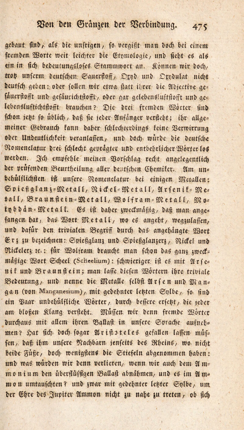 ^eöaut; jlh^^ aîé bte unfti^ett/ fö man boc^ feet einem fremben, 2Bo.rte weit îeici)tee Me ^ti)moloöie/ unî> jieM eé al$ ein in jic^; bebeutuniîélofeé ©tammroort an. Äpnnen mit. boci)/ ito^ unfem beutfcî)en 0aatetfio.ff/ Diçî) unî> D^pbulat nid)t beutfe^ geben ober foUcn mix etifa. ilatt ibreï î>ie 3ibjecttt?e ge= fauenblft unb: gefdurtcMftop/ ober aat gelebenMuftilofft unb ge*= IebenMuftM)tt1oift braweben? bcei fremben ^Bbctec jinb febon jeM fO: ublicb/ baf lie iebee Sîiifdngev ber0ebt j ii)x aüge^ meiner: ©ebrancb fann bober. fcbred)terbtngé feine SSermirrung ober tînbeutfi.ei)fcit oeranlaifen./ unb boeb^ mürbe bie beutfd)e Ofomenefatur brei fcblcebt geprägter unb entbebrffcber^öbrter fo^ werben. ;^cb empfeble meinen ^Sorfebfag red)t angcfegentlici) ber pröfenben S^enrtbeiiimg, aUer beiJtfcben (S^bemifeti, 3lm un^ bebûîfUebben ttî unfere ^lomencfatnr bei e^inigen iJO^eraöen; ©Pief gfattS'2(i?etar(/ îlicf e(-S)betalf/ 2f rfenif,' S??e^ lalf/ SîraunÜetn'SDÎetalf / 2Boffram = 23?etall/ 23?o- tpbbdn = 2)?etalf. itl baber s^weefmdbig/ bab man ange^ fangen bat; baf 2öort 23? et a lf / wo ef angebt/ wegpfaifen/ iinb bafur bcn. triPiaten, begriff bureb baö' angebdngte- 2Bort ^rj ju bejeiebnen: ©pietglanj unb ©pielgfanjerj/ 2?i(fel unb 5?icfefet$: Je-: fur 2Boifram bramât man febon ba^ ganijwecf- mdbige: SGBort @eb^ef: (Sclieelium) : febwieriger. iil eö mit 3i rfe^^ nif unb S5ra«nf?ein; man fafTe biefen 2Bbrtetn ihre triPialc ^ebeutung/ unb nenne bie SDÎetafïe fefbjl 21 rfen unb 23?an* g am (Pon Manganesium)y, mit gebebnter (ebten ©pfbey,,. fo jtnb ein 23aar unbebufflicbe ÎBbrter/ bureb bepere erfebt/ bie jeber am bloßen ^fang perdebt,. 23?uffen wir benn frembe Sökter bur^aué mit aUem ihren 25ana1f; in unfere ©praebe aufneb« mtn? ipat ficb boeb fogar 2^rii?>3t.efeö gefaöen fafen muf* feuv ba§ ibm unfere ?f?acbbärn jenfeitö beé S^beih^A wo nicht beibe Sn^e/ boeb wenigifenf bie ©ttcfeln abgenommen haben: unb waé würben wir benn Perlieren/ wenn, wir auch bem 2f m^ monium ben ûberffûfltgen S3aüai? abndbmett/ unb eö im 2im«» m 0 n umtaufebten ? unb jwar mit gebebnter fester ©pfbe; um ber ©bve beé Stwnjon nicht |u nabe iu treten/ ob ftcb