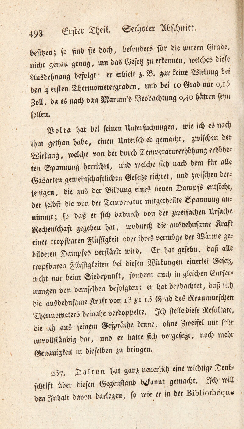 bejt^cn; fo finb Ü« befonbcrê fîit bic untctit ©rabe, «icl)t genau genug, um baê ©efe^ jucrîennen; tvelc^eê biefe 2Iuêbe()nung befolgt: er erbielt J.SS. gac feine 2Birfung bei ben 4 eijîen Xbennometergraben, unb bei io@rab.nur o,i5 ^oa, ba eê nac^) ban gjîarum’ê æeobacfjtung 0,40 Ratten fet)n follem ©oita bat bei feinen Unterfucbungen, mie i^ eêna^ ibm' getban babe, einen Untetfd)ieb gematljt, smifcben ber ajJirfutig, rcelcbe »on ber burcbKcm>)eraturerbbbungerbbbe= ten @)5annung berrbbrt, unb melcbe fiel) nacb bera fftr aile ©aêartcn genieinf(l)aftli(ben ©efclje ricl)tet, unb jmifeben ber-' jenigen, bie auâ ber SSilbung eineê neuen ©ampfè entfiebt, ber felbfl bie non ber Temperatur mitgetbeilte Êpannung an; nimmt; fo bag er fiel) baburcl) bon ber stbeifacl)en Urfacl)e atecbenfebaft gegeben bat, tboburd) bie auêbebnfame Äraft einer tropfbaren Slbfft'gfeit ober ibreê bermbge ber SlBanne ge.- bilbeten Sampfeê berfïârtt mirb. dt bat gefebn, bag aile tropfbaren glbfftgfeiten bei biefen SBirfungen einerlei ©efeb, uid)t nur beim ©iebepunft, fonbern auch in gleid)en emfer» nungen bon berafelben befolgten: et bat bcobad)tet, baf jicb bie auêbebnfame Äraft bon i3 ju i3 ©rab beê aieaumutfeben T;bcrmometerê beinahe berboppelte. 3cb jlette biefe 9îefultate, bie icb auê feinem @efpr5d)e tenne, ohne gmeifel nur f-'br unboUflänbig bar, unb er batte fid) borgefegt, nod) mebt ©enauigleit in bicfelben ju bringen. 237. Ö a 110 n bat ganj neuerlich eine miebtige 2)ent= fd)tift iiber biefen ©egenflanb btfannt gemad)t. 3d) mill ben3nbalt babon barlegen, fo mie er in ber Bibliothèque