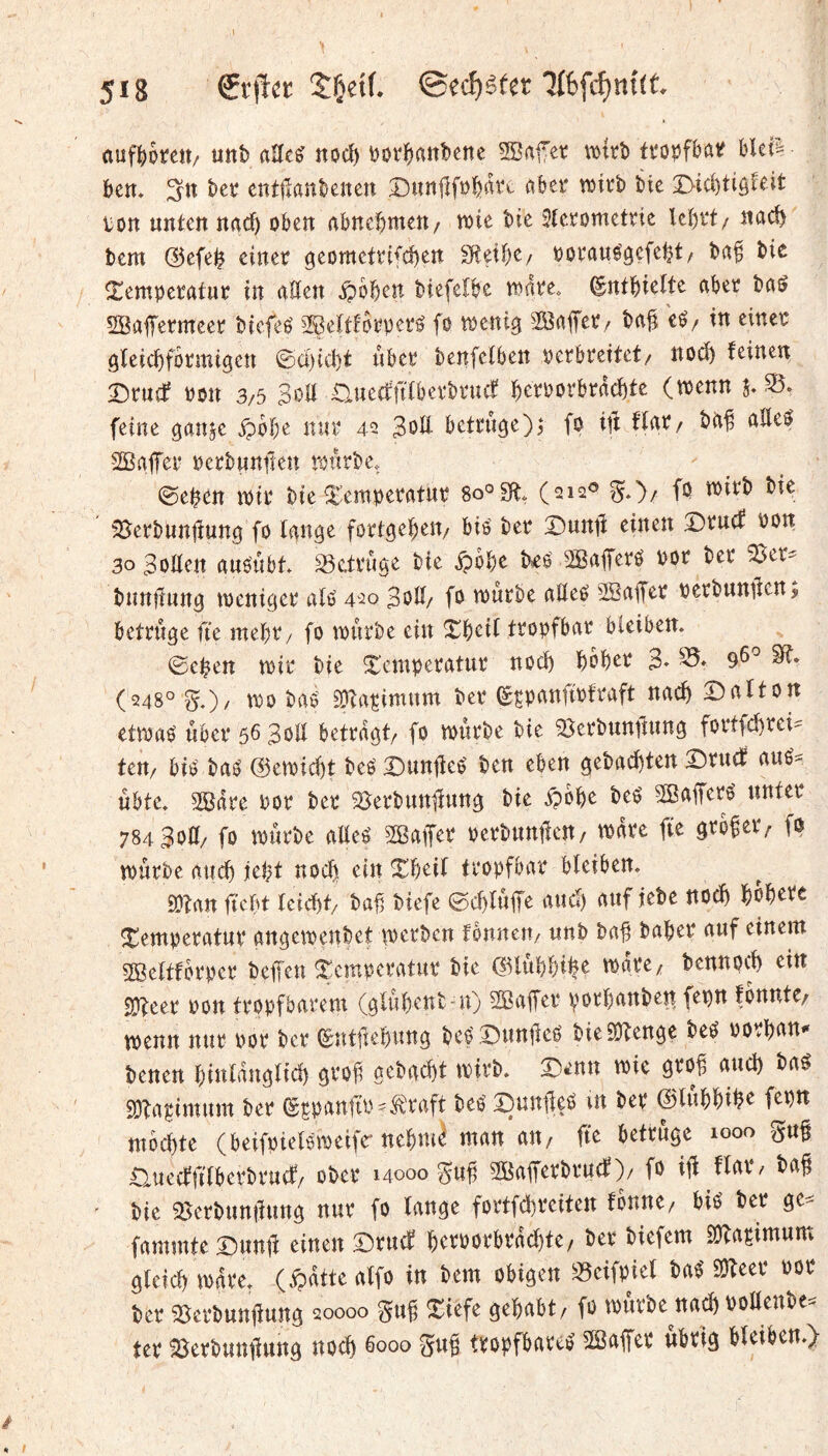 l 518 SÇetf. ®ecf)êfer auf^)otett/ uttb aUc^ noc^ \)ov^aiit)ene SBafet \mrî) fi'opfbûif Um ben, bet cntHanbenen Dic^ti^feit lion unten nac^ oben abnebnten/ n)ie bte Sterometrie lebi't/ nad) bem @efe^ einer geomefrifd)en Sfteibe/ oorauégefebt/ bie Temperatur in alten ipbben biefelbe mrke, ©ntbiette aber ba^ SBafermeer btcfeé Selttorperé fo menig ba^ cé/ tn einer öteicbformi^en ©ci)id)t über benfetben perbreitet/ nod) feinen Druif POU 3/5 Soll auecr'ftlberbrncf berPorbrad)te (trenn j, feine ganje ipbbe nur 42 SoU betrüge)^ fo iit flar/ biif aEef SBafTor pcrbunfien trurbe, 0eben ipir bie Temperatur 8o°£(t, (212® ^,')/ fo trirb bie 35erbuntïuna fo lan^e fortgel^eu/ bis' ber X)unti einen Drucf Pon 30 SoEen aus'ubt, S5e.trûae bie ipbbe î^eO SBaferé Por ber ^er- buntlung tpenicjcr alo 420 SoE/ fo tourbe aEeO 2BaEer perbunilen, betrüge fte rnebiv fo tpûrbe ein Tboil tropfbar bleiben. ©eben trir bie Temperatur noch bober S» (248° §0/ 1^0 bas ^Üta^imum ber ^çpanftpfraft nacb Dalton ettraS über 56 SoE betragt/ fo tourbe bie SJerbunEung fortfcbrei- teu/ bis bas @etoid)t beS T)unEeS ben eben gebacbten T)rudt auS^ ubte. 20dre Por ber 5ôerbunEung bie ^obe beS 2ôaEerS unter 784SoE/ fo tourbe aEeS SBaifer perbuntleu/ todre ftc großer/ fo murbe aucb jebt nod) ein Tbeil tropfbar bleiben. EOîan ftcbt leicbt/ bab biefe ©cbluEe »tucb auf lebe noch bobete Temperatur angetoenbet toerbcn fbnneu/ unb baE baber auf einem Söcltfbrper beEen Temperatur bie ©lubbib^ ^«re, bennoeb ein 2}teer Pon tropfbarem (glubent-u) 2öaEer porbanbett fepn fonntc/ tpenn nur Por ber (^utftebung beS X)unEeS bieEEengç beS porbon* benen binldnglicb grof gebaebt toirb. T)enn toic grob aud) baS SDbapimum ber ^gpanftP-Ä'raft beS I)unEeS in ber ©lubbib^ f^bn mochte (beifpielstoeifrnebm^ man an, fte betrüge 1000 guE üueeffilberbruef/ ober 14000 guE SöaEerbruef)/ fo iE ffot*/ baE bie TlerbunEung nur fo lange fortfebreiten fbnne/ bis ber ge== fammteDuuE einen Druef bcrporbrdcbte, ber biefem SObaçimum gleich todre. (ipdtte alfo in bem obigen S3eifpiel baS SDbeer Por ber ^erbunEung 20000 guf Tiefe gehabt/ fo tourbe nach ooEenbe^^ ter BerbuttEung noch boo» tropfbares 2ßaEer übrig bleiben.)