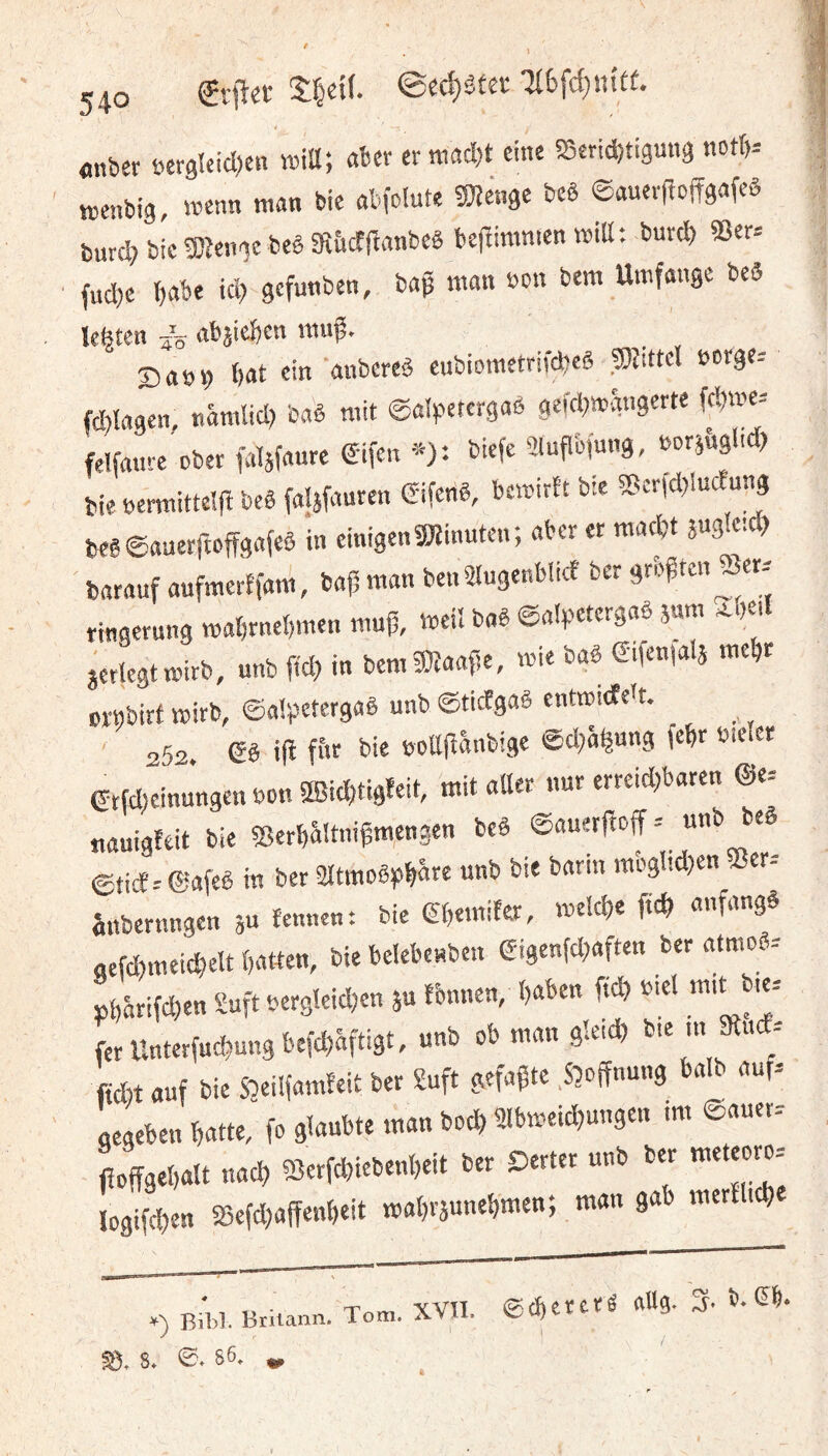 ' . l 540 €r!let flnber s>er9!cid)en miU-, «ber cr tttadjt eine SSetidjtiguna notb-- tt,enbi3, «enn nt«n bic «bfolute «Dîeiige bcê ©«uevfÎDffgafeô burc|> bic gjîenge beê 3î&cf|bflnbcê befbiranien wiU; burc^ «Ber= fudje {)abe icb gefunben, bag man non bem Umfange beS ïefeten «bjieijen muf. S an 9 bat ein «ubered cubiometrifebeê ©îdtel nt)rge= fd)ïn9en, «âmlid; b«ê mit (êalipetcrgaô gefd^mgngerte febme-- felfanrc ober faljfnurc Êifen ■^): biefe aiuflbfung, norj&glid) bie ncrmittêlfî bcê faljfauren (Sifenê, bemirtt bie ?5cr(d)Iuc£un9 bcê@«nerrtcfîg«feê in einigen 5Winutcn; «ber er m«*t Rgfed? b«r«uf «ufmerffam, b«|5 m«n benütugenblicf ber größten Jer. ringerung mabrnebmen muß, me« bnê ©«(petergnè jam ^beil jerlegtmirb, unb ffeb in bem9}t««ße, mie b«ê Sifenfalâ mebr BïMbirf mirb, ©aipetergaê unb eticfgaê cntmicfett. 252. & ifl fi'e b>e noüßanbige ©d^agung febr nieiet Gtfd;cinungen non ®id)tigfeit, mit «tter nur erreid)bflren ®e= uauigteit bie «erbältnißmengen beê ©«uerßeff - unb beê ©tiÆ.- @«feê in ber îltmoêpbâre unb bie b«rin mbglîcben 5îer-- ûnbernngen ju îennen: bie (Sbemifer, melcbe fteb «nfnngê gefcbmeicbelt b«tten, bie belebenben ei9enfd;«ften ber «tmoê-- ,bâriîd,en Suft nerg!eid)en ju fonuen, b«ben ficb niel m,t b.e= ferUnterfu£bun9befd)âftigt, unb ob m«n gkid) fid)t «uf bie Sbeilfamfeit ber Suft gefaßte .Säöffnung halb «uf. gegebeu b«tte, fo glaubte man boeb ülbmeidjungen im ©auer- ßoffgebalt nacb -^erfebiebenbeit ber Derter unb ber meteoro-- Iogifd)en SSefdjaffenbeit mabräunebmen; man gab merîl.cb Bibl. Brilann . Tom. xvn. ecî)ereté aUg. %