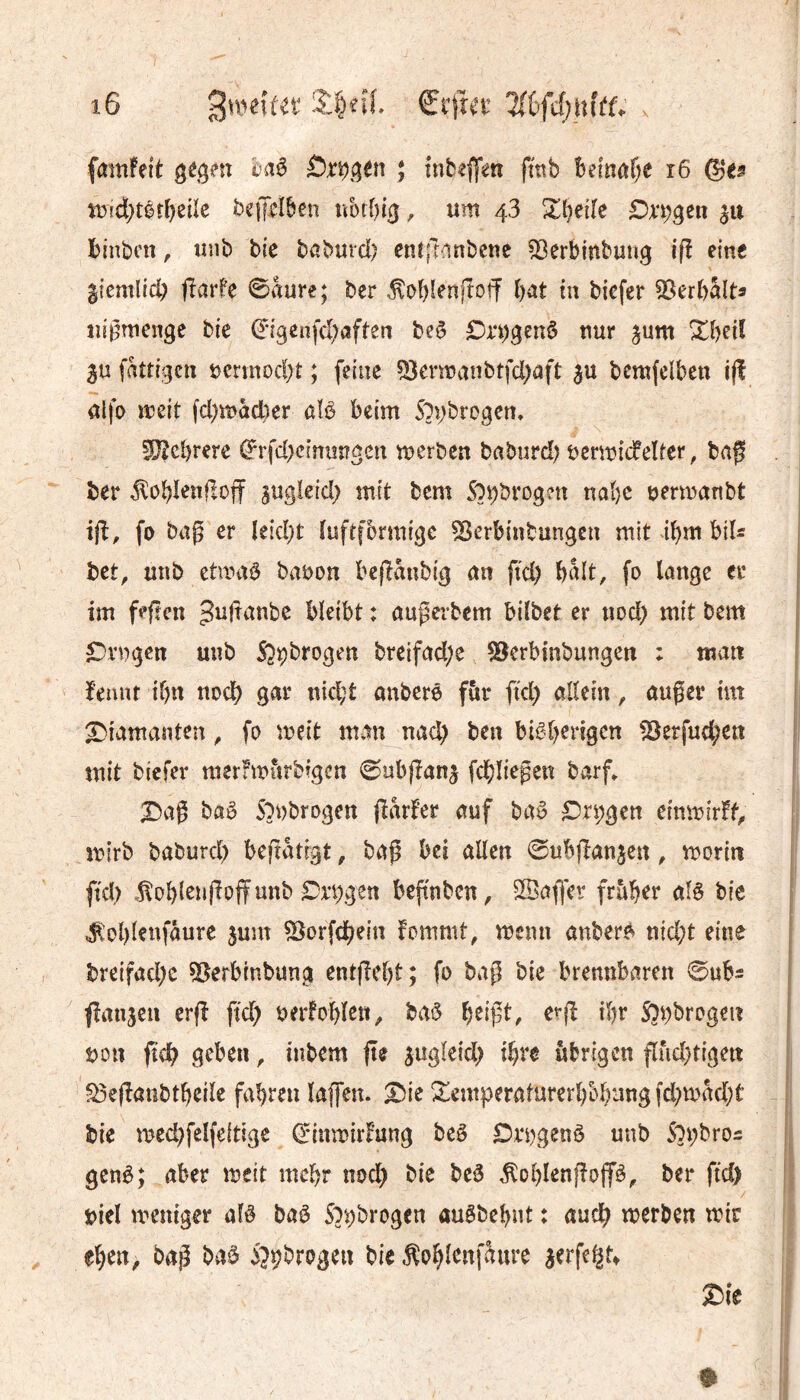 fmnfett gégm baê ; tnb^ffm fmb Befnar;e i6 ©es tDtd}têî{)eüe befpîlben ribtbig, um 43 Zt)eiïe Dxi)gett $tt binben, unb bie bßburd) cntft^^nbcnc 53erbmbung iß eine licmlid; fîvirfe 0aure; ber ^obienjîoff bat in biefer ^Serbalt^ ui^menge bie ©fgenfd;aften beê £)n)genô nur jum ^beiî 3u fattigctt t)cnnod;t ; fetue ^^ermanbtfd^aft $ü bcmfelben i(î alfo meit fd;macber aïê beim Sl\)bvogcn, fOîcbrere ©rfd)cînuîîgen merben baburd) bcrmicfelfcr, bag ber ^obïenfloff sugleid; mit bcm na{)C yermanbt ijl, fo bag er Ieid;t ïuftfbrmigc ^erbinbungen mit ibm bil^ bet, unb etmaè babon be(îaubig an fid) balt, fo lange er im fefîen ^i^franbe bïeibt : aupevbem bdbet er nod) mit bem £^rngen unb Sjçbrogen breifad;e ?8erbtnbungen : tuait fennt ibn nodb gar nid;t anberé fùr ftd) allem, außer tm X)iamanten ^ fo meit man nad) ben bisherigen !8erfud;eti mit biefer merfmiirbigen 0nbjîan5 fdbliegeit barf* X^aß bas S^nbrogeu (îarfer auf baS Xn;gen efnmirff^ mirb baburd) beflatigt, baß bei allen ©ubjlan^en, morin ftd) .!tol)len(îojfunb Xx’hgen bepnben, SBaffev früher als bie ^ohlenfaure jum ^orfdhein fommt, menu anbers nid;t eine i breifad)c ?ôerbtnbung entjîeht; fo baß bie brennbaren 0ub5 fîanjcn crß fid) uerfohlen, baS erß ihr S5i)brogeit i üon ßch geben ^ iubcm ße jugleid) ihre übrigen ßüd)tigett ^eßanbtheile fahren laffcn. Xie Semperaturerhbhang fd)mad)t bie med)felfe(tige ©inmirFung bcS Ori\genS unb Sopbro^ genS; aber mcit mehr nod) bie bcS ^ohl<JnßoßS^ ber ftd) »iel meniger als baS S^pbrogen auSbehnt : auch merben mir eben, baß baS i^pbrogen bie ^ohlenfaure ^erfe^t^ Xie