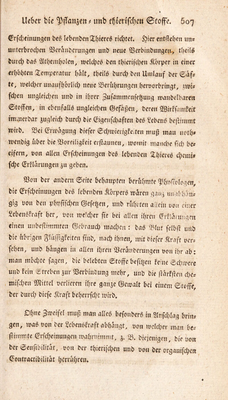 €rfd)einutîgcn beê ïebenben!î!(){creê rtd)tet* S^ler entfïeb^n uns iintcrbrod;en ^eranbcrungen unb neue ÎSerbiubuitgc^i^ tbeilê f burd) baê 5(tbem[)oIen, îneld;eè ben tbierifcl)en .^brper in einer . eii)bt)tm Zempetatin l)àît, tb^ilè burd; ben Umlauf ber ©afs ' te, meld)er unaufbbrlicl) neue ^^erubrungen bernorbringt, ,?mi^ I fd)en ungleid;en imb in ihrer ^ufûmmenfel^ung manbelbaren 0toffen, in ebenfallé ungleichen ^efagen, bereit ©iiffamfeit , imuîerbar augleicl) burd; bie (^•igenfd)afren beê Sebcnb bcftimmt ttirb, fdei drmguug biefer ^chmierigfeden mug man notb« I menbig über bie 53oreiltgfeir ergaunen, momit niancbe nd) bes eifern, non aEcn drfcheinungen beè lebenben 2:biercè chemin fche €rFlarungen au geben. 53on ber anbern 0eitc behaupten beritbmte ?)r)n{tologeit^ bie ^rfd)einungen beê lebenbeti âbrperê mären gaua luwhhan:^ gig bon ben pbpftfd^en 0efet^en^ unb rührten aäiein oou ettier SebenêFraft her, bon me^d;er fie bei allen ihren t^rflâîungen einen uubeftimmten 0ebraud) machen : baß mut felbfï unb bie übrigen glujggfeiten fmb, nach ihnen^ mit biefer ,^raft oer- fehen, unb hangen in allen ihren ^iBeranberungen bon ihr ab: man mbd^re fagen, bie belebten 0toffe bep^en fente ^chmere unb fein Streben aur ^erbinbung mehr, unb bie (farfften eher ntifchen fOîittel berlieren ihre ganae 0cmalt bei einem 6foffe, ber burch biefe ^raft beherrfcht mirb* 1 O^ne 3meiffl mup man alleö befol^^erê in 2In,fc[)I>t,g 6riiu gen, mêBon t-er gebenè-fraft nbbcîiigt, üon UH-kber nuti! b(- ftiiiimte erfrf>einmi,aenroabnummt, j. 3}. bitjenigen, bie yoti ber eenfibilität, »oii ber tbieri|d;en unb »oti ber orgnnifc^ett €ontractibi!itàt l;crriiï)reii.