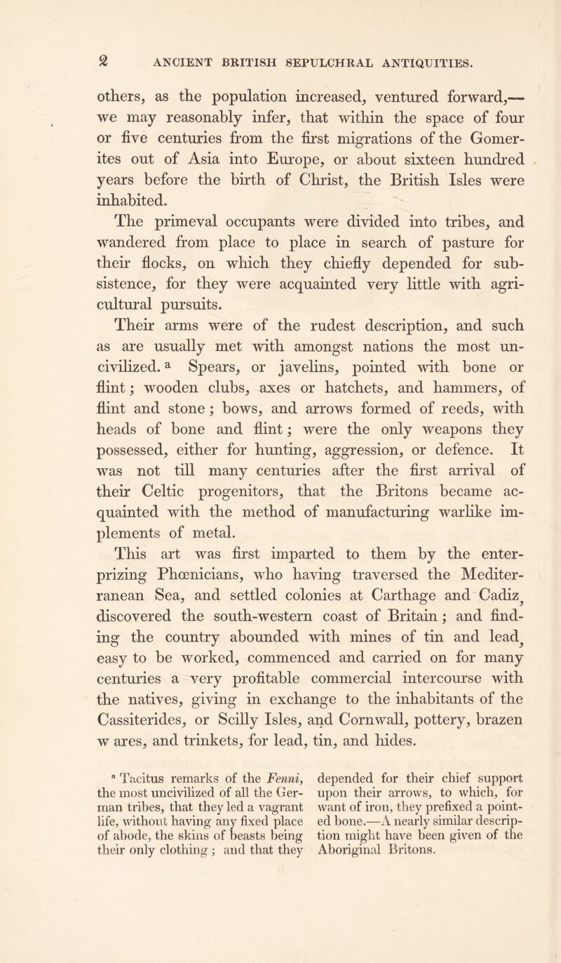 Others, as the population increased, ventured forward,— we may reasonably infer, that within the space of four or five centuries from the first migrations of the Gomer- ites out of Asia into Europe, or about sixteen hundred years before the birth of Christ, the British Isles were inhabited. The primeval occupants were divided into tribes, and wandered from place to place in search of pasture for their flocks, on which they chiefly depended for sub- sistence, for they were acquainted very little with agri- cultural pursuits. Their arms were of the rudest description, and such as are usually met with amongst nations the most un- civilized. ^ Spears, or javehns, pointed with bone or flint; wooden clubs, axes or hatchets, and hammers, of flint and stone; bows, and arrows formed of reeds, with heads of bone and flint; were the only weapons they possessed, either for hunting, aggression, or defence. It was not till many centuries after the first arrival of their Celtic progenitors, that the Britons became ac- quainted with the method of manufacturing warlike im- plements of metal. This art was first imparted to them by the enter- prizing Phoenicians, who having traversed the Mediter- ranean Sea, and settled colonies at Carthage and Cadiz^ discovered the south-western coast of Britain; and find- ing the country abounded with mines of tin and lead^ easy to be worked, commenced and carried on for many centuries a very profitable commercial intercourse with the natives, giving in exchange to the inhabitants of the Cassiterides, or SciUy Isles, and Cornwall, pottery, brazen w ares, and trinkets, for lead, tin, and hides. “ Tacitus remarks of the Fenni, depended for their chief support the most uncivilized of all the Ger- upon their arrows, to which, for man tribes, that they led a vagrant want of iron, they prefixed a point- life, without having any fixed place ed bone.—A nearly similar descrip- of abode, the skins of beasts being tion might have been given of the their only clothing; and that they Aboriginal Britons.