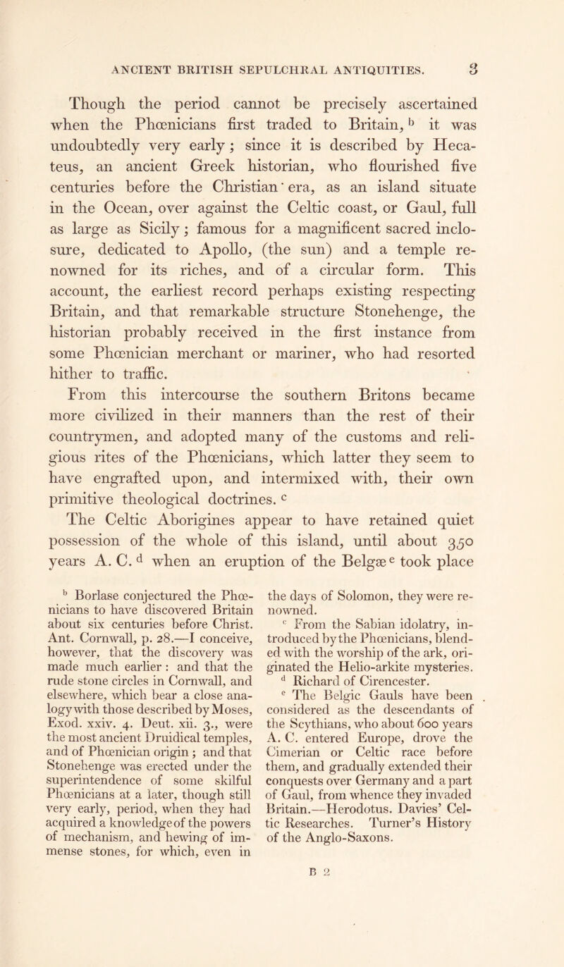 Though the period cannot be precisely ascertained when the Phoenicians first traded to Britain, ^ it was undoubtedly very early; since it is described by Heca- teus, an ancient Greek historian, who fiourished five centuries before the Christian' era, as an island situate in the Ocean, over against the Celtic coast, or Gaul, full as large as Sicily; famous for a magnificent sacred inclo- sure, dedicated to Apollo, (the sun) and a temple re- no’vvned for its riches, and of a circular form. This account, the earliest record perhaps existing respecting Britain, and that remarkable structure Stonehenge, the historian probably received in the first instance from some Phoenician merchant or mariner, who had resorted hither to traffic. From this intercourse the southern Britons became more civilized in their manners than the rest of their countrymen, and adopted many of the customs and reh- gious rites of the Phoenicians, which latter they seem to have engrafted upon, and intermixed with, their own primitive theological doctrines. ^ The Celtic Aborigines appear to have retained quiet possession of the whole of this island, until about 350 years A. C. ^ when an eruption of the Belgse® took place ^ Borlase conjectured the Phoe- nicians to have discovered Britain about six centuries before Christ. Ant. Cornwall, p. 28.—I conceive, however, that the discovery was made much earlier : and that the rude stone circles in Cornwall, and elsewhere, which bear a close ana- logy with those described by Moses, Exod. xxiv. 4. Deut. xii. 3., were the most ancient Druidical temples, and of Phoenician origin ; and that Stonehenge was erected under the superintendence of some skilful Phoenicians at a later, though still very early, period, when they had acquired a knowledge of the powers of mechanism, and hewing of im- mense stones, for which, even in the days of Solomon, they were re- nowned. From the Sabian idolatry, in- troduced by the Phoenicians, blend- ed with the worship of the ark, ori- ginated the Helio-arkite mysteries. ^ Richard of Cirencester. ® The Belgic Gauls have been considered as the descendants of the Scythians, who about 600 years A. C. entered Europe, drove the Cimerian or Celtic race before them, and gradually extended their conquests over Germany and a part of Gaul, from whence they invaded Britain.—Herodotus. Davies’ Cel- tic Researches. Turner’s History of the Anglo-Saxons.