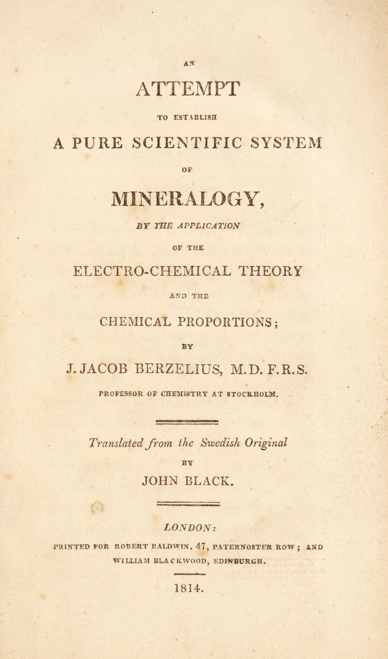 ATTEMPT TO ESTABLISH A PURE SCIENTIFIC SYSTEM OF MINERALOGY, BY THE APPLICATION OF THE ELECTRO-CHEMICAL THEORY AND THE CHEMICAL PROPORTIONS; BY J. JACOB BERZELIUS, M.D. F.R.S. PROFESSOn OF CHEMISTRY AT STOCKHOLM. Translated from the Swedish Original JOHN BLACK. LONDON: PRINTED FOR ROBERT BALDWIN. 47, PATERNOSTER ROW; 4ND WILLIAM BLACKWOOD, EDINBURGH, 1814,