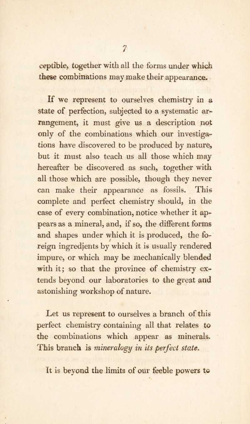 ceptlbie, together with all the forms under which these combinations may make their appearance. If we represent to ourselves chemistry in a state of perfection, subjected to a systematic ar- rangement, it must give us a description not only of the combinations which our investiga- tions have discovered to be produced by nature, but it must also teach us all those which may hereafter be discovered as such, together with all those which are possible, though they never can make their appearance as fossils. This complete and perfect chemistry should, in the case of every combination, notice whether it ap- pears as a mineral, and, if so, the different forms and shapes under which it is produced, the fo- reign ingredients by which it is usually rendered impure, or which may be mechanically blended with it; so that the province of chemistry ex- tends beyond our laboratories to the great and astonishing workshop of nature. Let us represent to ourselves a branch of this perfect chemistry containing all that relates to the combinations which appear as minerals. This branch is mineralogy in its perfect state. It is beyond the limits of our feeble powers t©