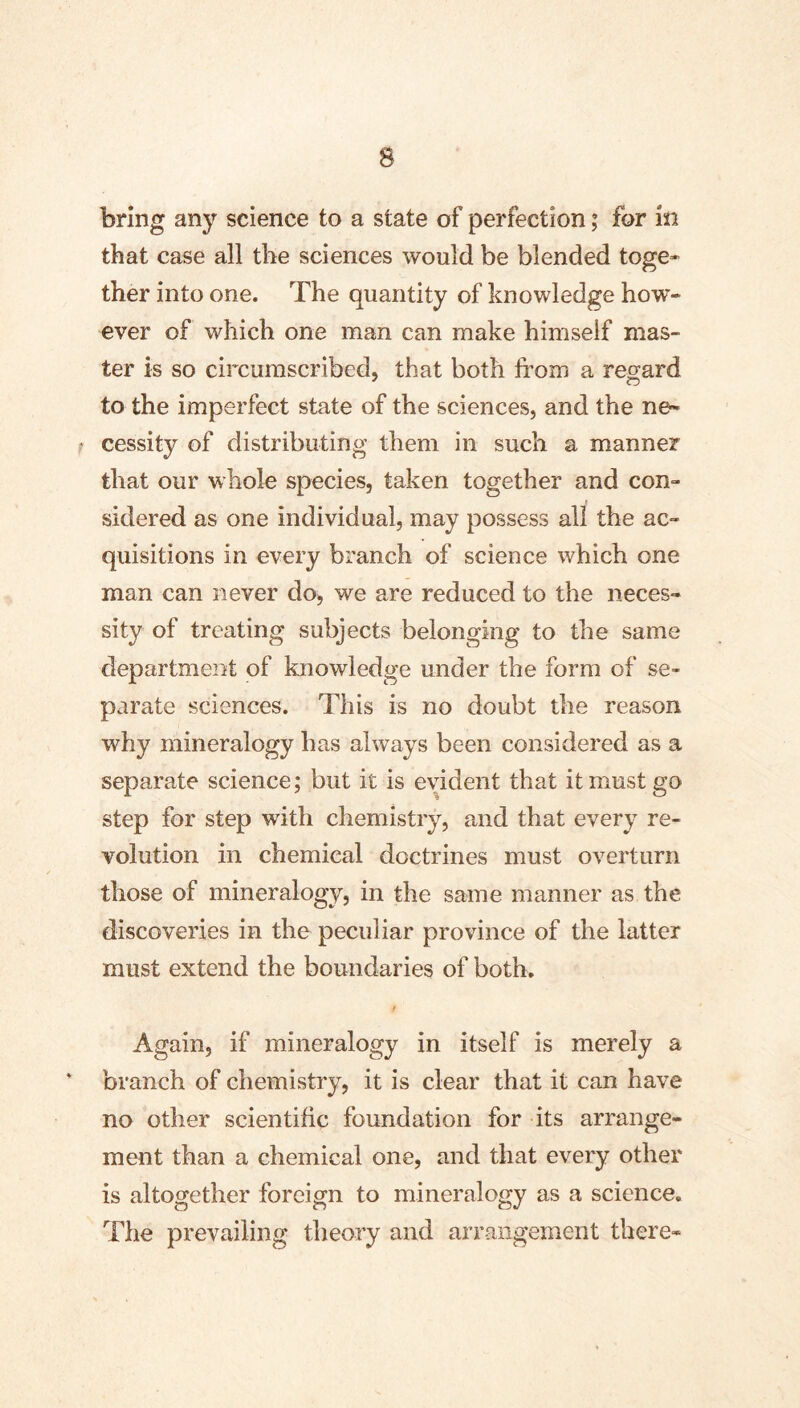 bring any science to a state of perfection; for in that case all the sciences would be blended toge- ther into one. The quantity of knowledge how- ever of which one man can make himself mas- ter is so circumscribed, that both from a regard to the imperfect state of the sciences, and the ne- cessity of distributing them in such a manner that our whole species, taken together and con- sidered as one individual, may possess all the ac- quisitions in every branch of science which one man can never do, we are reduced to the neces- sity of treating subjects belonging to the same department of knowledge under the form of se- parate sciences. This is no doubt the reason why mineralogy has always been considered as a separate science; but it is evident that it must go step for step with chemistry, and that every re- volution in chemical doctrines must overturn those of mineralogy, in the same manner as the discoveries in the peculiar province of the latter must extend the boundaries of both. Again, if mineralogy in itself is merely a branch of chemistry, it is clear that it can have no other scientific foundation for its arrange- ment than a chemical one, and that every other is altogether foreign to mineralogy as a science. The prevailing theory and arrangement there-