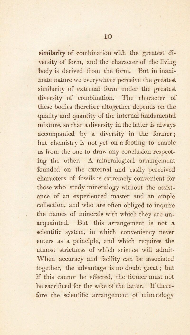 similarity of combination with the greatest di- versity of form, and the character of the living body is derived from the form. But in inani- mate nature we everywhere perceive the greatest similarity of external form under the greatest diversity of combination. The character of these bodies therefore altogether depends on the quality and quantity of the internal fundamental mixture, so that a diversity in the latter is always accompanied by a diversity in the former; but chemistry is not yet on a footing to enable us from the one to draw any conclusion respect- ing the other. A mineralogical arrangement founded on the external and easily perceived characters of fossils is extremely convenient for those who study mineralogy without the assist- ance of an experienced master and an ample collection, and who are often obliged to inquire the names of minerals with which they are un- acquainted. But this arrangement is not a scientific system, in which conveniency never enters as a principle, and which requires the utmost strictness of which science will admit» When accuracy and facility can be associated together, the advantage is no doubt great; but if this cannot be effected, the former must not be sacrificed for the sake of the latter. If there- fore the scientific arrangement of mineralogy