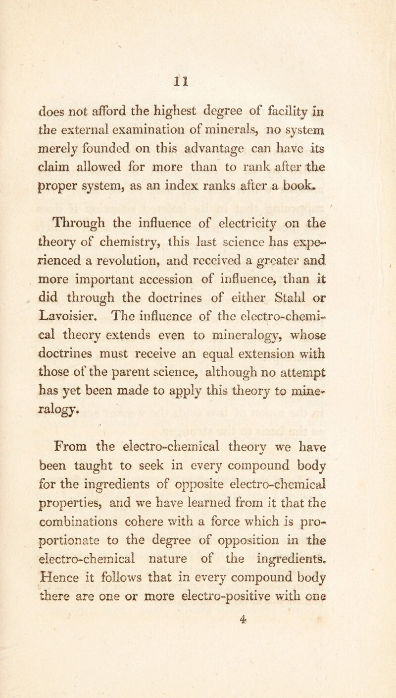 does not afford the highest degree of facility in the external examination of minerals, no system merely founded on this advantage can have its claim allowed for more than to rank after the proper system, as an index ranks after a book. Through the influence of electricity on the theory of chemistry, this last science has expe- rienced a revolution, and received a greater and more important accession of influence, than it did through the doctrines of either Stahl or Lavoisier. The influence of the electro-chemi- cal theory extends even to mineralogy, whose doctrines must receive an equal extension with those of the parent science, although no attempt has yet been made to apply this theory to mine- ralogy. From the electro-chemical theory we have been taught to seek in every compound body for the ingredients of opposite electro-chemical properties, and we have learned from it that the combinations cohere with a force which is pro- portionate to the degree of opposition in the electro-chemical nature of the ingredients. Hence it follows that in every compound body there are one or more electro-positive with one 4
